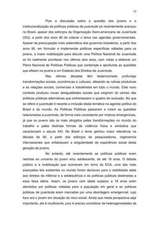 19
Pois a discussão sobre a questão dos jovens e a
institucionalização de políticas públicas de juventude só recentemente avançou
no Brasil, apesar dos esforços da Organização Ibero-amaricana da Juventude
(OIJ), a partir dos anos 90 de colocar o tema nas agendas governamentais.
Apesar da preocupação mais sistemática dos governos brasileiros, a partir dos
anos 90, em formular e implementar políticas especificas voltadas para os
jovens, a maior mobilização para discutir uma Política Nacional de Juventude
só foi realmente acontecer nos últimos dois anos, com vistas a elaborar um
Plano Nacional de Políticas Públicas que contemple e aprofunde as questões
que afetam os jovens e um Estatuto dos Direitos da Juventude.
Nas últimas décadas têm testemunhado profundas
transformações sociais, econômicas e culturais, afetando as rotinas produtivas
e as relações sociais, comerciais e trabalhistas em todo o mundo. Este novo
contexto produziu novas desigualdades sociais que exigiram do campo das
políticas públicas alternativas que enfrentassem o quadro de exclusão. No que
se refere á juventude é recente a inclusão desta temática na agenda política do
Brasil e do mundo. As Políticas Públicas passaram a incluir as questões
relacionadas á juventude, de forma mais consistente por motivos emergenciais,
já que os jovens são os mais atingidos pelas transformações no mundo do
trabalho e pelas distintas formas de violência física e simbólica que
caracterizam o século XXI. No Brasil o tema ganhou maior relevância na
década de 90, a partir dos esforços de pesquisadores, organismos
internacionais que enfatizavam a singularidade da experiência social desta
geração de jovens.
No entanto, até recentemente as políticas públicas eram
restritas ao universo do jovem e/ou adolescente, de até 18 anos. O debate
público e a mobilização que ocorreram em torno do ECA, uma das mais
avançadas leis existentes no mundo foram decisivos para a visibilidade dada
aos direitos da infância e a adolescência e ás políticas públicas destinadas a
essa faixa etária. Assim, os jovens com idade superior a 18 anos eram
atendidos por políticas voltadas para a população em geral e as políticas
públicas de juventude eram marcadas por uma abordagem emergencial, cujo
foco era o jovem em situação de risco social. Ainda que nesta perspectiva seja
importante, ela é insuficiente, pois é preciso considerar às heterogeneidades da
 