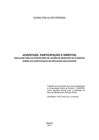 2
ELENILTON ALVES PEREIRA
JUVENTUDE, PARTICIPAÇÃO E DIREITOS,
UM OLHAR PARA AS PERCEPÇÕES DE JOVENS NO MUNICIPIO DE FLEXEIRAS
SOBRE SUA PARTICIPAÇÃO NO PROJOVEM ADOLESCENTE
Trabalho de Conclusão de Curso apresentado
á Universidade Norte do Paraná – UNOPAR,
como requisito parcial para a obtenção do
título de Bacharel em Serviço Social.
Orientador: Profª Clarice da Luz Kerkanp.
Maceió
2011
 