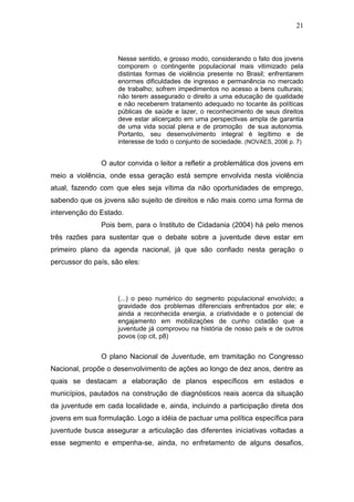 21
Nesse sentido, e grosso modo, considerando o fato dos jovens
comporem o contingente populacional mais vitimizado pela
distintas formas de violência presente no Brasil; enfrentarem
enormes dificuldades de ingresso e permanência no mercado
de trabalho; sofrem impedimentos no acesso a bens culturais;
não terem assegurado o direito a uma educação de qualidade
e não receberem tratamento adequado no tocante ás políticas
públicas de saúde e lazer, o reconhecimento de seus direitos
deve estar alicerçado em uma perspectivas ampla de garantia
de uma vida social plena e de promoção de sua autonomia.
Portanto, seu desenvolvimento integral é legítimo e de
interesse de todo o conjunto de sociedade. (NOVAES, 2006 p. 7)
O autor convida o leitor a refletir a problemática dos jovens em
meio a violência, onde essa geração está sempre envolvida nesta violência
atual, fazendo com que eles seja vítima da não oportunidades de emprego,
sabendo que os jovens são sujeito de direitos e não mais como uma forma de
intervenção do Estado.
Pois bem, para o Instituto de Cidadania (2004) há pelo menos
três razões para sustentar que o debate sobre a juventude deve estar em
primeiro plano da agenda nacional, já que são confiado nesta geração o
percussor do país, são eles:
(...) o peso numérico do segmento populacional envolvido; a
gravidade dos problemas diferenciais enfrentados por ele; e
ainda a reconhecida energia, a criatividade e o potencial de
engajamento em mobilizações de cunho cidadão que a
juventude já comprovou na história de nosso país e de outros
povos (op cit, p8)
O plano Nacional de Juventude, em tramitação no Congresso
Nacional, propõe o desenvolvimento de ações ao longo de dez anos, dentre as
quais se destacam a elaboração de planos específicos em estados e
municípios, pautados na construção de diagnósticos reais acerca da situação
da juventude em cada localidade e, ainda, incluindo a participação direta dos
jovens em sua formulação. Logo a idéia de pactuar uma política específica para
juventude busca assegurar a articulação das diferentes iniciativas voltadas a
esse segmento e empenha-se, ainda, no enfretamento de alguns desafios,
 