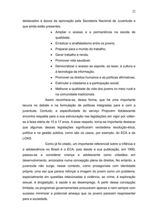 22
destacados á época da aprovação pela Secretaria Nacional de Juventude e
que ainda estão presentes.
Ampliar o acesso e a permanência na escola de
qualidade;
Erradicar o analfabetismo entre os jovens;
Preparar para o mundo do trabalho;
Gerar trabalho e renda;
Promover vida saudável;
Democratizar o acesso ao esporte, ao lazer, á cultura e
á tecnologia da informação;
Promover os direitos humanos e as políticas afirmativas;
Estimular a cidadania e a participação social;
Melhorar a qualidade de vida dos jovens no meio rural e
na comunidade tradicionais.
Assim reconhece-se, dessa forma, que há uma importante
lacuna no debate e na formulação de políticas integradas para e com a
juventude. Contudo, a especificidade do serviço Projovem Adolescente
encontra respalda para a sua estruturação nas legislações em vigor por voltar-
se á faixa etária de 15 á 17 anos. A esse respeito, torna-se importante destacar
que algumas dessas legislações significaram verdadeira revolução-ética,
política e na gestão pública, como são os casos, por exemplo, do ECA e da
LOAS.
Como já foi citado, um importante referencial sobre a infância e
a adolescência no Brasil é o ECA, pois desde a sua publicação, em 1990,
passou-se a considerar criança e adolescente como cidadãos em
desenvolvimento, ancorados numa concepção plena de direitos. No entanto, a
juventude não surge, nesse contexto, como protagonista com identidade
própria, uma vez que parece reforçar a imagem do jovem como um problema,
especialmente em questões relacionadas á violência, ao crime, á exploração
sexual, á drogadição, á saúde e ao desemprego. A partir dessa concepção
limitada, os programas governamentais procuraram apenas e nem sempre com
sucesso minimizar a potencial ameaça que os jovens parecem reapresentar
para a sociedade.
 