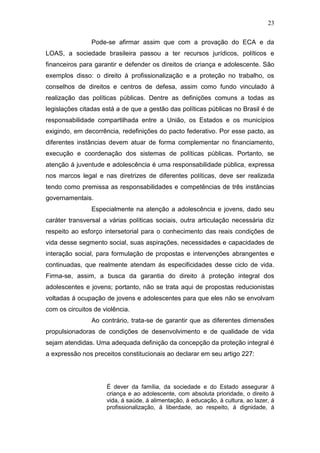 23
Pode-se afirmar assim que com a provação do ECA e da
LOAS, a sociedade brasileira passou a ter recursos jurídicos, políticos e
financeiros para garantir e defender os direitos de criança e adolescente. São
exemplos disso: o direito á profissionalização e a proteção no trabalho, os
conselhos de direitos e centros de defesa, assim como fundo vinculado á
realização das políticas públicas. Dentre as definições comuns a todas as
legislações citadas está a de que a gestão das políticas públicas no Brasil é de
responsabilidade compartilhada entre a União, os Estados e os municípios
exigindo, em decorrência, redefinições do pacto federativo. Por esse pacto, as
diferentes instâncias devem atuar de forma complementar no financiamento,
execução e coordenação dos sistemas de políticas públicas. Portanto, se
atenção á juventude e adolescência é uma responsabilidade pública, expressa
nos marcos legal e nas diretrizes de diferentes políticas, deve ser realizada
tendo como premissa as responsabilidades e competências de três instâncias
governamentais.
Especialmente na atenção a adolescência e jovens, dado seu
caráter transversal a várias políticas sociais, outra articulação necessária diz
respeito ao esforço intersetorial para o conhecimento das reais condições de
vida desse segmento social, suas aspirações, necessidades e capacidades de
interação social, para formulação de propostas e intervenções abrangentes e
continuadas, que realmente atendam ás especificidades desse ciclo de vida.
Firma-se, assim, a busca da garantia do direito á proteção integral dos
adolescentes e jovens; portanto, não se trata aqui de propostas reducionistas
voltadas á ocupação de jovens e adolescentes para que eles não se envolvam
com os circuitos de violência.
Ao contrário, trata-se de garantir que as diferentes dimensões
propulsionadoras de condições de desenvolvimento e de qualidade de vida
sejam atendidas. Uma adequada definição da concepção da proteção integral é
a expressão nos preceitos constitucionais ao declarar em seu artigo 227:
É dever da família, da sociedade e do Estado assegurar á
criança e ao adolescente, com absoluta prioridade, o direito á
vida, á saúde, á alimentação, á educação, á cultura, ao lazer, á
profissionalização, á liberdade, ao respeito, á dignidade, á
 