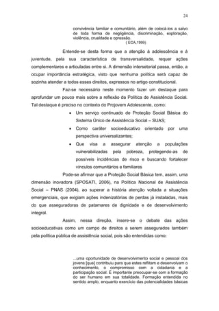 24
convivência familiar e comunitário, além de colocá-los a salvo
de toda forma de negligência, discriminação, exploração,
violência, crueldade e opressão.
( ECA,1999)
Entende-se desta forma que a atenção á adolescência e á
juventude, pela sua característica de transversalidade, requer ações
complementares e articuladas entre si. A dimensão intersetorial passa, então, a
ocupar importância estratégica, visto que nenhuma política será capaz de
sozinha atender a todos esses direitos, expressos no artigo constitucional.
Faz-se necessário neste momento fazer um destaque para
aprofundar um pouco mais sobre a reflexão da Política de Assistência Social.
Tal destaque é preciso no contexto do Projovem Adolescente, como:
Um serviço continuado de Proteção Social Básica do
Sistema Único de Assistência Social – SUAS;
Como caráter socioeducativo orientado por uma
perspectiva universalizantes;
Que visa a assegurar atenção a populações
vulnerabilizadas pela pobreza, protegendo-as de
possíveis incidências de risco e buscando fortalecer
vínculos comunitários e familiares
Pode-se afirmar que a Proteção Social Básica tem, assim, uma
dimensão inovadora (SPOSATI, 2006), na Política Nacional de Assistência
Social – PNAS (2004), ao superar a história atenção voltada a situações
emergenciais, que exigiam ações indenizatórias de perdas já instaladas, mais
do que asseguradoras de patamares de dignidade e de desenvolvimento
integral.
Assim, nessa direção, insere-se o debate das ações
socioeducativas como um campo de direitos a serem assegurados também
pela política pública de assistência social, pois são entendidas como:
...uma oportunidade de desenvolvimento social e pessoal dos
jovens [que] contribuiu para que estes reflitam e desenvolvam o
conhecimento, o compromisso com a cidadania e a
participação social. É importante preocupar-se com a formação
do ser humano em sua totalidade. Formação entendida no
sentido amplo, enquanto exercício das potencialidades básicas
 