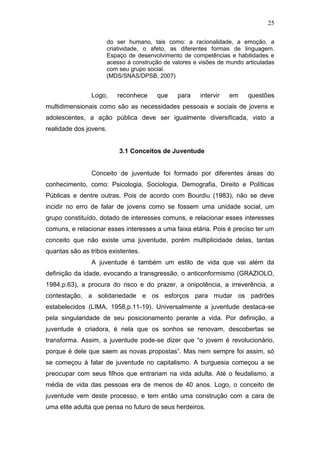 25
do ser humano, tais como: a racionalidade, a emoção, a
criatividade, o afeto, as diferentes formas de linguagem.
Espaço de desenvolvimento de competências e habilidades e
acesso á construção de valores e visões de mundo articuladas
com seu grupo social.
(MDS/SNAS/DPSB, 2007)
Logo, reconhece que para intervir em questões
multidimensionais como são as necessidades pessoais e sociais de jovens e
adolescentes, a ação pública deve ser igualmente diversificada, visto a
realidade dos jovens.
3.1 Conceitos de Juventude
Conceito de juventude foi formado por diferentes áreas do
conhecimento, como: Psicologia, Sociologia, Demografia, Direito e Políticas
Públicas e dentre outras. Pois de acordo com Bourdiu (1983), não se deve
incidir no erro de falar de jovens como se fossem uma unidade social, um
grupo constituído, dotado de interesses comuns, e relacionar esses interesses
comuns, e relacionar esses interesses a uma faixa etária. Pois é preciso ter um
conceito que não existe uma juventude, porém multiplicidade delas, tantas
quantas são as tribos existentes.
A juventude é também um estilo de vida que vai além da
definição da idade, evocando a transgressão, o anticonformismo (GRAZIOLO,
1984,p.63), a procura do risco e do prazer, a onipotência, a irreverência, a
contestação, a solidariedade e os esforços para mudar os padrões
estabelecidos (LIMA, 1958,p.11-19). Universalmente a juventude destaca-se
pela singularidade de seu posicionamento perante a vida. Por definição, a
juventude é criadora, é nela que os sonhos se renovam, descobertas se
transforma. Assim, a juventude pode-se dizer que “o jovem é revolucionário,
porque é dele que saem as novas propostas”. Mas nem sempre foi assim, só
se começou á falar de juventude no capitalismo. A burguesia começou a se
preocupar com seus filhos que entrariam na vida adulta. Até o feudalismo, a
média de vida das pessoas era de menos de 40 anos. Logo, o conceito de
juventude vem deste processo, e tem então uma construção com a cara de
uma elite adulta que pensa no futuro de seus herdeiros.
 