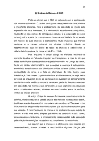 27
3.2 Código de Menores X ECA
Pode-se afirmar que o ECA foi elaborado com a participação
dos movimentos sociais. O caráter participativo deste processo e uma primeira
e importante diferença. Pois o protagonismo da sociedade se impõe pela
expressão de seus interesses, é a democracia, recentemente conquistada,
revelando-se pela prática da participação popular. É a proposição de nova
ordem jurídica a partir da proposta de mudança de mentalidade da sociedade
em relação ás suas crianças e adolescentes. Outra mudança que merece
destaque é o caráter universal dos direitos conferidos. Rende no
reconhecimento legal do direito de todas as crianças e adolescentes á
cidadania independente da classe social (Pino, 1990).
Pois enquanto o antigo código de menores destinava-se
somente àqueles em “situação irregular” ou inadaptados, a nova lei diz que
todas as crianças e adolescentes são sujeitos de direitos. No Código de Menor,
havia um caráter discriminatório, que associava a pobreza á delinqüência,
encobrindo as reais causas das dificuldades vividas por esse público, a enorme
desigualdade de renda e a falta de alternativas de vida. Assim, essa
inferiorização das classes populares continha a idéia de norma, ou seja, todos
deveriam se enquadrar. Como se os mais pobres tivessem um comportamento
desviante e certa tendência natural á desordem, portanto, inaptos a conviver
em sociedade. Os meninos que pertenciam a esse segmento da população
eram considerados carentes, infratores ou abandonados, eram na verdade,
vítimas da falta de proteção.
O antigo código de menores funcionava como instrumento de
controle, transferindo para o Estado a tutela dos menores inadaptados e assim,
justificava a ação dos aparelhos repressivos. Ao contrário, o ECA serve como
instrumento de exigibilidade de direitos àqueles que estão vulnerabilizados pela
sua violação. O reconhecimento da criança e do adolescente como sujeito de
direitos, e não mais como simples portadores de carências (Costa, 1990),
despersonaliza o fenômeno, e principalmente, responsabiliza toda sociedade
pela criação das condições necessárias ao cumprimento do novo direito.
Ao assumir que a criança e o adolescente são pessoas em
desenvolvimento, á nova Lei deixa de responsabilizar algumas crianças pela
 