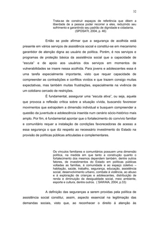 32
Trata-se de construir espaços de referência que dêem a
liberdade de a pessoa poder recorrer a eles, reduzindo seu
sofrimento e garantindo seu padrão de dignidade e cidadania.
(SPOSATI, 2004, p. 46)
Então se pode afirmar que a segurança de acolhida está
presente em vários serviços de assistência social e constitui-se em mecanismo
garantidor de atenção digna ao usuário de política. Porém, é nos serviços e
programas de proteção básica da assistência social que a capacidade de
“escuta” e de apoio aos usuários dos serviços em momentos de
vulnerabilidades se insere nessa acolhida. Para jovens e adolescentes essa é
uma tarefa especialmente importante, visto que requer capacidade de
compreender as contradições e conflitos vividos e que trazem consigo muitas
expectativas, mas também muitas frustrações, especialmente na vivência de
um cotidiano cercado de restrições.
É fundamental, assegurar uma “escuta ativa”, ou seja, aquela
que provoca a reflexão crítica sobre a situação vívida, buscando favorecer
movimentos que extrapolem a dimensão individual e busquem compreender a
questão da juventude e adolescência inserida num cenário sócio-histórico mais
amplo. Por fim, é fundamental apontar que o fortalecimento do convívio familiar
e comunitário requer a instalação de condições favorecedoras de acesso a
essa segurança o que diz respeito ao necessário investimento do Estado na
provisão de políticas públicas articuladas e complementares.
Os vínculos familiares e comunitários possuem uma dimensão
política, na medida em que tanto a construção quanto o
fortalecimento dos mesmos dependem também, dentre outros
fatores, de investimentos do Estado em políticas públicas
voltadas as famílias, á comunidade e ao espaço coletivo –
habitação, saúde, trabalho, segurança, educação, assistência
social, desenvolvimento urbano, combate á violência, ao abuso
e á exploração de crianças e adolescentes, distribuição de
renda e diminuição da desigualdade social, meio ambiente,
esporte e cultura, dentre outros. ( SAWAIA, 2004, p.33)
A definição das seguranças a serem providas pela política de
assistência social constitui, assim, aspecto essencial na legitimação das
demandas sociais, visto que, ao reconhecer o direito á atenção ás
 