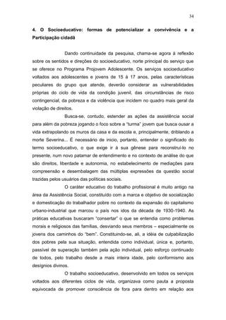 34
4. O Socioeducativo: formas de potencializar a convivência e a
Participação cidadã
Dando continuidade da pesquisa, chama-se agora á reflexão
sobre os sentidos e direções do socioeducativo, norte principal do serviço que
se oferece no Programa Projovem Adolescente. Os serviços socioeducativo
voltados aos adolescentes e jovens de 15 á 17 anos, pelas características
peculiares do grupo que atende, deverão considerar as vulnerabilidades
próprias do ciclo de vida da condição juvenil, das circunstâncias de risco
contingencial, da pobreza e da violência que incidem no quadro mais geral da
violação de direitos.
Busca-se, contudo, estender as ações da assistência social
para além da pobreza jogando o foco sobre a “turma” jovem que busca ousar a
vida extrapolando os muros da casa e da escola e, principalmente, driblando a
morte Severina... É necessário de inicio, portanto, entender o significado do
termo socioeducativo, o que exige ir á sua gênese para reconstruí-lo no
presente, num novo patamar de entendimento e no contexto de análise do que
são direitos, liberdade e autonomia, no estabelecimento de mediações para
compreensão e desembalagem das múltiplas expressões da questão social
trazidas pelos usuários das políticas sociais.
O caráter educativo do trabalho profissional é muito antigo na
área da Assistência Social, constituído com a marca e objetivo de socialização
e domesticação do trabalhador pobre no contexto da expansão do capitalismo
urbano-industrial que marcou o país nos idos da década de 1930-1940. As
práticas educativas buscaram “consertar” o que se entendia como problemas
morais e religiosos das famílias, desviando seus membros – especialmente os
jovens dos caminhos do “bem”. Constituindo-se, ali, a idéia de culpabilização
dos pobres pela sua situação, entendida como individual, única e, portanto,
passível de superação também pela ação individual, pelo esforço continuado
de todos, pelo trabalho desde a mais inteira idade, pelo conformismo aos
desígnios divinos.
O trabalho socioeducativo, desenvolvido em todos os serviços
voltados aos diferentes ciclos de vida, organizava como pauta a proposta
equivocada de promover consciência de fora para dentro em relação aos
 