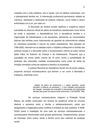 35
cuidados com a vida cotidiana, com a saúde, com os hábitos nutricionais, com
o planejamento familiar etc. A intervenção profissional permanecia voltada ao
individuo, deslocada e desfocada de práticas coletivas, como males a serem
enfrentados um a um, por cada um.
A discussão de direitos sociais objetivos e subjetivos estava
submetida ao discurso oficial de oferta de benefícios assistenciais como forma
de evitar à desordem, a desobediência civil, a decadência familiar e a
organização de trabalhadores e de estudantes, atendendo as necessidades
básicas das famílias como instrumentos de garantia de sobrevivência voltada
ao interesses presentes e futuros da ordem estabelecida. Nas décadas de
1990-2000, retomam-se os debates sobre o trabalho profissional no âmbito das
políticas sociais e a discussão sobre o socioeducativo retorna ao palco central
pelas mãos do Estatuto da Criança e do Adolescente. Propondo que a
população de menor idade, menos de 18 anos, tenha a possibilidade de
participar das chamadas medidas socioeducativa como porta de saída da
infração cometida e porta de regresso á família e á sociedade.
A política Nacional de Assistência Social vira de ponta cabeça,
propondo serviços socioeducativos que tenham a ver como a liberdade e
cidadania, entendida como:
...estado de pleno de autonomia (...) saber escolher, poder
escolher e efetivar as escolhas (...) num trabalho permanente
de criação, recriação de invenção e reinvenção de instituições
através das quais se exerce essa autonomia. ( OLIVEIRA, 199)
Os serviços socioeducativos integram a Proteção Social
Básica, de caráter continuado, em tempos de existência ainda de vínculos
afetivos e parceiros entre a família e adolescente/jovem, ainda que
desgastados e fragilizados pelos conflitos e embates da vida cotidiana. A NOB-
SUAS prevê a instalação de uma rede de serviços socioassistenciais e
socioeducativo direcionados para grupos geracionais, intergeracionais, grupos
de interesse, entre outros, tendo a família como eixo matricial da proteção
social.
 