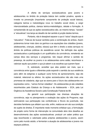 36
A oferta de serviços socioeducativos para jovens e
adolescentes no âmbito de proteção básica tem caráter proativo, aposta e
investe na prevenção (importante componente de proteção social básica),
categoria teórica e metodológica nova no trabalho social direto, a exigir
intencionalidade política, clareza teórico-metodológico, debate e formação. A
compreensão de que as ações socioeducativa são, ao mesmo tempo, “sociais”
e “educativas” nos lança ao desafio de dar sentido á junção destes termos.
Portanto, não é desejável separar o que é “sócio” daquilo que é
“educativo”. Trata-se de buscar sentidos para a combinação de ambos. Assim
poderemos tornar mais claro os ganhos e as aquisições dos cidadãos (jovens,
adolescentes, crianças, adultos, idosos) que têm o direito a estes serviços no
âmbito de políticas públicas de assistência social. Na definição das ações
socioeducativa a participação é um qualificativo da convivência, remetendo ao
campo ético dos serviços e programas. Isto requer afirmar o sentido de
presença, de acolher os jovens e os adolescentes como estão; reconhecer e
valorizar aquilo que podem o que já sabem e as escolhas que querem fazer.
E, sobretudo, acreditar que eles podem ser mais, que a
convivência entre iguais e diferentes pode expandir o sentido da sua existência
para além de estigmas e qualquer outra forma de aprisionamento, seja ele
material, relacional ou afetivo. As ações socioeducativa não são mais uma
promessa de cidadania, algo que se acena para o futuro dos adolescentes em
expressões como:, “vamos formar cidadãos”. Os adolescentes já são cidadãos
reconhecidos pelo Estatuto da Criança e do Adolescente – ECA, pela Lei
Orgânica da Assistência Social e pela Constituição Federal de 88.
Ao garantir sua participação nas diversas situações de
convivência, seja no planejamento e avaliação das ações do Programa, seja
estimulando sua participação nas conferências e fóruns da juventude, nas
decisões familiares que afetam sua vida, enfim, realiza-se em ato sua condição
de sujeito de direitos. É importante neste momento enfatizar que, a formulação
de projeto como forma de intervenção na comunidade abre dois desafios ao
desenvolvimento das ações socioeducativas: produzir um saber prático que
seja reconhecido e valorizado pelos próprios adolescentes e jovens, assim
como pelo mundo adulto, e fermentar a atuação de adolescentes e jovens nos
espaços públicos.
 