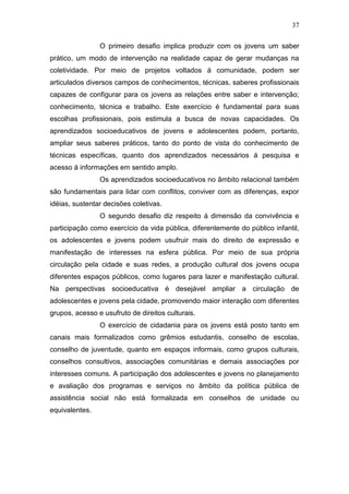 37
O primeiro desafio implica produzir com os jovens um saber
prático, um modo de intervenção na realidade capaz de gerar mudanças na
coletividade. Por meio de projetos voltados á comunidade, podem ser
articulados diversos campos de conhecimentos, técnicas, saberes profissionais
capazes de configurar para os jovens as relações entre saber e intervenção;
conhecimento, técnica e trabalho. Este exercício é fundamental para suas
escolhas profissionais, pois estimula a busca de novas capacidades. Os
aprendizados socioeducativos de jovens e adolescentes podem, portanto,
ampliar seus saberes práticos, tanto do ponto de vista do conhecimento de
técnicas específicas, quanto dos aprendizados necessários á pesquisa e
acesso á informações em sentido amplo.
Os aprendizados socioeducativos no âmbito relacional também
são fundamentais para lidar com conflitos, conviver com as diferenças, expor
idéias, sustentar decisões coletivas.
O segundo desafio diz respeito á dimensão da convivência e
participação como exercício da vida pública, diferentemente do público infantil,
os adolescentes e jovens podem usufruir mais do direito de expressão e
manifestação de interesses na esfera pública. Por meio de sua própria
circulação pela cidade e suas redes, a produção cultural dos jovens ocupa
diferentes espaços públicos, como lugares para lazer e manifestação cultural.
Na perspectivas socioeducativa é desejável ampliar a circulação de
adolescentes e jovens pela cidade, promovendo maior interação com diferentes
grupos, acesso e usufruto de direitos culturais.
O exercício de cidadania para os jovens está posto tanto em
canais mais formalizados como grêmios estudantis, conselho de escolas,
conselho de juventude, quanto em espaços informais, como grupos culturais,
conselhos consultivos, associações comunitárias e demais associações por
interesses comuns. A participação dos adolescentes e jovens no planejamento
e avaliação dos programas e serviços no âmbito da política pública de
assistência social não está formalizada em conselhos de unidade ou
equivalentes.
 