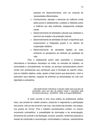 39
pessoas em desenvolvimento, com um conjunto de
necessidades diferenciadas;
Conhecimento, atenção e denúncia da violência vivida
pelos jovens e adolescentes; cuidados e reflexões sobre
a violência por eles praticada, assegurando proteção
social;
Desenvolvimento de atividades culturais que viabilizem o
exercício da criação e da produção cultural;
Desenvolvimento de atividades de lazer e esportivas que
proporcionem a integração grupal e os valores da
cooperação solidária;
Desenvolvimento de atividades ligadas ao meio
ambiente na perspectiva da melhoria da qualidade de
vida.
Pois o adolescente jovem está submetido a processos
informativos e formativos veiculados na mídia, no mercado de trabalho, na
comunidade e, principalmente, na escola, os serviços socioeducativos devem
contar com profissionais que contribuam para a formação do espírito crítico,
pois eu trabalho objetiva, antes, ajudar a forjar jovens que descubram, criem e
estimulem seus talentos, capazes de enfrentar as adversidades da vida com
dignidade e autoestima.
...não basta formar indivíduos; é preciso saber para que tipo de
sociedade, para que tipo de prática social o educador está
formando indivíduos. (DUARTE, 1996, p.52 apud MIRANDA)
O autor convida á uma nova prática de profissional, prática
essa, que precisa ter caráter proativo, propondo e negociando a participação
dos jovens, indo ao seu encontro nas ruas, nas portas das escolas, nas praças,
nos pontos da “turma”. Pois o trabalho socioeducativo contém, no mesmo
movimento contraditório, a possibilidade de dominação e de emancipação,
ferramenta de controle e de libertação, envolve, portanto, dinâmicas pessoais e
sociais de construção e reconstrução, continuidades e rupturas, características
 