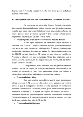 40
de processos de formação e desenvolvimento, mais ainda quando se trata de
jovens e adolescentes.
4.2 Os Programas Ofertados pelo Governo Federal a Juventude Brasileira
Os programas ofertados pelo Governo Federal á juventude,
são respostas á necessidade deste público segundo suas demandas, mas vale
ressaltar que, estes programas ofertado será que a juventude usufrui ou até
mesmo conhece esses programas e projetos? Então vamos conhecer alguns
programas e projetos que o Governo Federal oferta.
Projeto Agente Jovem de Desenvolvimento Social e Humano
É uma ação continuada de assistência social destinada a
jovens de 15 a 17 anos. O projeto é destinado a jovens que vivem em família
com renda per capita de até meio salário mínimo. É dada prioridade àqueles
que já tenha participado de programas sociais. Os jovens recebem uma bolsa
de R$65,00 mensais durante os 12 meses em que estiverem inseridos no
Programa e atuando em sua comunidade. Umas das exigências para a
permanência no Agente Jovem é a freqüência de, no mínimo, 75% do total de
aulas e atividades previstas.
O programa visa, ainda, contribuir para redução dos índices de
violência, de uso de drogas, de doenças sexualmente transmissíveis e de
gravidez na adolescência, bem como desenvolver ações que facilitem a
integração e a interação do adolescente no mercado de trabalho.
Programa Bolsa – Atleta
Este programa tem como objetivo garantir apoio financeiro aos
atletas com mais de 12 anos, que não contam com o patrocínio da iniciativa
privada e que já começaram a mostrar seu alto potencial em competições
nacionais e internacionais. O mesmo permite que o atleta treine sem precisar
abandonar os estudos ou o esporte para ajudar no sustento da família. O
beneficio é dividido em quatro categorias: Estudantil, Internacional, Nacional e
Olímpico-Paraolímpica. A categoria Estudantil é destinada a atletas com mais
de 12 anos e a bolsa é no valor de R$ 300,00
Programa Brasil Alfabetizado
 