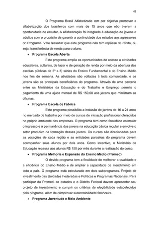 41
O Programa Brasil Alfabetizado tem por objetivo promover a
alfabetização dos brasileiros com mais de 15 anos que não tiveram a
oportunidade de estudar. A alfabetização foi integrada á educação de jovens e
adultos com o propósito de garantir a continuidade dos estudos aos agressores
do Programa. Vale ressaltar que este programa não tem repasse de renda, ou
seja, transferência de renda para o aluno.
Programa Escola Aberta
Este programa amplia as oportunidades de acesso a atividades
educativas, culturais, de lazer e de geração de renda por meio da abertura das
escolas públicas de 5º a 8] séries do Ensino Fundamental e do Ensino Médio
nos fins de semana. As atividades são voltadas á toda comunidade, e os
jovens são os principais beneficiários do programa. Através de uma parceria
entre os Ministérios da Educação e do Trabalho e Emprego permite o
pagamento de uma ajuda mensal de R$ 150,00 aos jovens que ministram as
oficinas.
Programa Escola de Fábrica
Este programa possibilita a inclusão de jovens de 16 a 24 anos
no mercado de trabalho por meio de cursos de iniciação profissional oferecidos
no próprio ambiente das empresas. O programa tem como finalidade estimular
o ingresso e a permanência dos jovens na educação básica regular e envolve o
setor produtivo na formação desses jovens. Os cursos são direcionados para
as vocações de cada região e as entidades parceiras do programa devem
acompanhar seus alunos por dois anos. Como incentivo, o Ministério da
Educação repassa aos alunos R$ 150 por mês durante a realização do curso.
Programa Melhoria e Expansão do Ensino Médio (Promed)
O devido programa tem a finalidade de melhorar a qualidade e
a eficiência do Ensino Médio e de ampliar a capacidade de atendimento em
todo o país. O programa está estruturado em dois subprogramas. Projeto de
investimento das Unidades Federadas e Políticas e Programas Nacionais. Para
participar do Promed, os estados e o Distrito Federal devem apresentar seu
projeto de investimento e cumprir os critérios de elegibilidade estabelecidos
pelo programa, além de comprovar sustentabilidade financeira.
Programa Juventude e Meio Ambiente
 