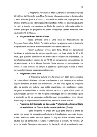 42
O Programa Juventude e Meio Ambiente é coordenado pelos
Ministérios da Educação e do Meio Ambiente e busca incentivar o debate sobre
o tema entre os jovens. Com foco em políticas ambientais, o programa visa
ampliar a formação de lideranças ambientalistas e fortalecer os coletivos jovens
de meio ambiente nos estados e na Rede da juventude pelo meio ambiente.
Podem participar do programa os jovens integrantes desses coletivos, com
idade entre 15 e 29 anos.
Programa Nossa Primeira Terra
Nossa primeira terra é uma linha de financiamento do
Programa Nacional de Crédito Fundiário, voltada para jovens rurais e destinada
á aquisição de imóveis e investimentos em infra-estrutura básica.
Podem participar jovens sem terra, filhos de agricultores
familiares e estudantes de escolas agrotécnicas, na faixa etária de 18 a 28
anos, que queiram permanecer no meio rural e investir na propriedade. Os
beneficiários recebem créditos de até R$ 40 mil para projetos comunitários e de
infra-estruturas. A linha Nossa Primeira Terra estimula a permanência dos
jovens e suas famílias no campo e possibilita qualificação técnica e maior
inovação tecnológica nas propriedades rurais.
Programa Cultura Viva
O Programa Cultura Viva foi criado em 2004 com o objetivo
de potencializar iniciativas culturais já existentes e que reconheçam a cultura
popular brasileira em toda sua diversidade. Um das cinco ações do programa
são, os pontos de cultura, que estão espalhados em localidades rurais,
indígenas e quilombolas e centros urbanos de todo o país. Cada ponto de
cultura recebe cerca de R$ 185 mil para a realização de suas atividades e para
a aquisição de kit de produção multimídia com computadores, com internet
Banda larga e programas de Software livre, estúdio e ilha de edição.
Programa de Integração da Educação Profissional ao Ensino Médio
na Modalidade de Educação de Jovens e Adultos (Proeja)
Este programa foi criado em 2005 para ampliar a oferta de
vagas nos curso de educação profissional a trabalhadores que não tiveram
acesso ao Ensino Médio na idade regular. O programa é direcionado a jovens e
adultos que já concluíram o Ensino Fundamental e tenham, no mínimo, 21
anos de idade. São oferecidos cursos de formação inicial a continuada, com
 