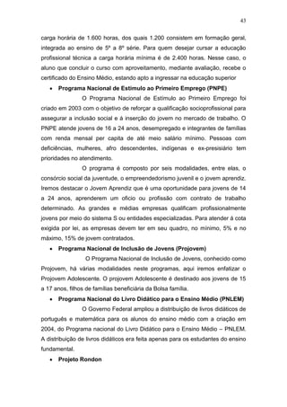 43
carga horária de 1.600 horas, dos quais 1.200 consistem em formação geral,
integrada ao ensino de 5º a 8º série. Para quem desejar cursar a educação
profissional técnica a carga horária mínima é de 2.400 horas. Nesse caso, o
aluno que concluir o curso com aproveitamento, mediante avaliação, recebe o
certificado do Ensino Médio, estando apto a ingressar na educação superior
Programa Nacional de Estímulo ao Primeiro Emprego (PNPE)
O Programa Nacional de Estímulo ao Primeiro Emprego foi
criado em 2003 com o objetivo de reforçar a qualificação socioprofissional para
assegurar a inclusão social e á inserção do jovem no mercado de trabalho. O
PNPE atende jovens de 16 a 24 anos, desempregado e integrantes de famílias
com renda mensal per capita de até meio salário mínimo. Pessoas com
deficiências, mulheres, afro descendentes, indígenas e ex-presisiário tem
prioridades no atendimento.
O programa é composto por seis modalidades, entre elas, o
consórcio social da juventude, o empreendedorismo juvenil e o jovem aprendiz.
Iremos destacar o Jovem Aprendiz que é uma oportunidade para jovens de 14
a 24 anos, aprenderem um oficio ou profissão com contrato de trabalho
determinado. As grandes e médias empresas qualificam profissionalmente
jovens por meio do sistema S ou entidades especializadas. Para atender á cota
exigida por lei, as empresas devem ter em seu quadro, no mínimo, 5% e no
máximo, 15% de jovem contratados.
Programa Nacional de Inclusão de Jovens (Projovem)
O Programa Nacional de Inclusão de Jovens, conhecido como
Projovem, há várias modalidades neste programas, aqui iremos enfatizar o
Projovem Adolescente. O projovem Adolescente é destinado aos jovens de 15
a 17 anos, filhos de famílias beneficiária da Bolsa família.
Programa Nacional do Livro Didático para o Ensino Médio (PNLEM)
O Governo Federal ampliou a distribuição de livros didáticos de
português e matemática para os alunos do ensino médio com a criação em
2004, do Programa nacional do Livro Didático para o Ensino Médio – PNLEM.
A distribuição de livros didáticos era feita apenas para os estudantes do ensino
fundamental.
Projeto Rondon
 