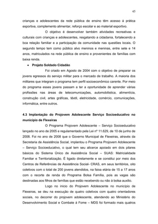 45
crianças e adolescentes da rede pública de ensino têm acesso á prática
esportiva, complemento alimentar, reforço escolar e ao material esportivo.
O objetivo é desenvolver também atividades recreativas e
culturais com crianças e adolescentes, resgatando a cidadania, fortalecendo a
boa relação familiar e a participação da comunidade nas questões locais. O
segundo tempo tem como público alvo meninos e meninas, entre sete e 14
anos, matriculados na rede pública de ensino e provenientes de famílias com
baixa renda.
Projeto Soldado Cidadão
Foi criado em Agosto de 2004 com o objetivo de preparar os
jovens egressos do serviço militar para o mercado de trabalho. A maioria dos
militares que integram o programa tem perfil socioeconômico carente. Por meio
do programa esses jovens passam a ter a oportunidade de aprender várias
profissões nas áreas de telecomunicações, automobilistica, alimentícia,
construção civil, artes gráficas, têxtil, eletricidade, comércio, comunicações,
informática, entre outros.
4.3 Implantação do Projovem Adolescente Serviço Socioeducativo no
município de Flexeiras
O Programa Projovem Adolescente – Serviço Socioeducativo
lançado no ano de 2005 e regulamentado pela Lei nº 11.629, de 10 de junho de
2008. Foi no ano de 2008 que o Governo Municipal de Flexeiras, através da
Secretaria de Assistência Social, implantou o Programa Projovem Adolescente
– Serviço Socioeducativo, o qual tem seu alicerce apoiado em dois pilares
básicos do Sistema Único de Assistência Social – SUAS: Matricialidade
Familiar e Territorialização. É ligado diretamente e se constitui por meio dos
Centros de Referências de Assistência Social- CRAS, em seus territórios, oito
coletivos com o total de 200 jovens atendidos, na faixa etária de 15 a 17 anos
com o recorte de renda do Programa Bolsa Família, pois as vagas são
destinadas aos filhos de famílias que estão recebendo ou não à bolsa auxilio.
Logo no inicio do Projovem Adolescente no município de
Flexeiras, se deu na execução de quatro coletivos com quatro orientadores
sociais, no decorrer do projovem adolescente, atendendo ao Ministério do
Desenvolvimento Social e Combate á Fome – MDS foi formado mais quatros
 