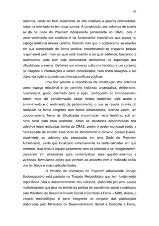 46
coletivos, tendo no total atualmente de oito coletivos e quatros orientadores,
todos os orientadores tem duas turmas. A constituição dos coletivos de jovens
se dá na Sede do Projovem Adolescente pertencente ao CRAS, pois o
desenvolvimento dos coletivos é de fundamental importância que ocorra no
espaço territorial desses centros, fazendo com que o adolescente se envolva
em sua comunidade de forma positiva, reconhecendo-se enquanto pessoa
responsável pelo meio no qual está inserido e ao qual pertence, buscando e
contribuindo junto com esta comunidade alternativas de superação das
dificuldades presente. Defini-se um universo cultural e histórico e um conjunto
de relações e interrelações a serem considerados, bem como situações a ser
objeto da ação articulada das diversas políticas públicas.
Pois fica patente a importância da constituição dos coletivos
como espaço relacional e de convívio instância organizativa, deliberativa,
questionaria, grupo orientado para a ação, contraponto ao individualismo,
sendo vetor de transformação social nestes territórios, pois assim o
envolvimento e o sentimento de pertencimento, o que se resulta através do
conhecer da forma integrada com outros adolescentes, fazendo assim, um
posicionamento frente ás dificuldades encontradas neste território, sob um
novo olhar para essa realidade. Antes as atividades desenvolvidas nos
coletivos eram realizadas dentro do CRAS, porém o gestor municipal sentiu a
necessidade de ampliar esse local de atendimento e convívio desses jovens,
atualmente os coletivos são executados em uma Sede do Projovem
Adolescente, ainda que localizado extremamente ás territorialidades em que
pertence, isso levou a equipe juntamente com os coletivos a se reorganizarem,
pensarem em alternativas para contextualizar seus questionamentos e
vivências, formulando ações que venham ao encontro com a realidade social
dos territórios e suas particularidades.
O trabalho de orientação no Projovem Adolescente Serviço
Socioeducativo está pautado no Traçado Metodológico que tem fundamental
importância para o desenvolvimento dos coletivos, elaborado por uma equipe
multidisciplinar que atua no âmbito da política de assistência social e publicado
pelo Ministério do Desenvolvimento Social e Combate á Fome – MDS. Assim, o
traçado metodológico é parte integrante do conjunto das publicações
elaboradas pelo Ministério do Desenvolvimento Social e Combate á Fome,
 