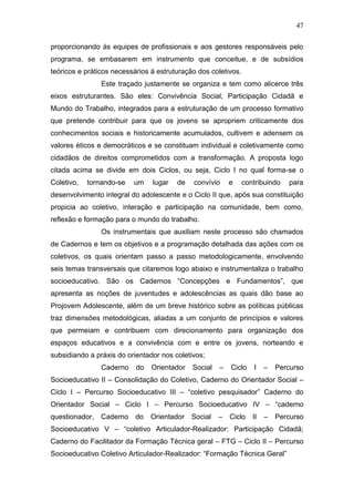 47
proporcionando ás equipes de profissionais e aos gestores responsáveis pelo
programa, se embasarem em instrumento que conceitue, e de subsídios
teóricos e práticos necessários á estruturação dos coletivos.
Este traçado justamente se organiza e tem como alicerce três
eixos estruturantes. São eles: Convivência Social, Participação Cidadã e
Mundo do Trabalho, integrados para a estruturação de um processo formativo
que pretende contribuir para que os jovens se apropriem criticamente dos
conhecimentos sociais e historicamente acumulados, cultivem e adensem os
valores éticos e democráticos e se constituam individual e coletivamente como
cidadãos de direitos comprometidos com a transformação. A proposta logo
citada acima se divide em dois Ciclos, ou seja, Ciclo I no qual forma-se o
Coletivo, tornando-se um lugar de convívio e contribuindo para
desenvolvimento integral do adolescente e o Ciclo II que, após sua constituição
propicia ao coletivo, interação e participação na comunidade, bem como,
reflexão e formação para o mundo do trabalho.
Os instrumentais que auxiliam neste processo são chamados
de Cadernos e tem os objetivos e a programação detalhada das ações com os
coletivos, os quais orientam passo a passo metodologicamente, envolvendo
seis temas transversais que citaremos logo abaixo e instrumentaliza o trabalho
socioeducativo. São os Cadernos “Concepções e Fundamentos”, que
apresenta as noções de juventudes e adolescências as quais dão base ao
Projovem Adolescente, além de um breve histórico sobre as políticas públicas
traz dimensões metodológicas, aliadas a um conjunto de princípios e valores
que permeiam e contribuem com direcionamento para organização dos
espaços educativos e a convivência com e entre os jovens, norteando e
subsidiando a práxis do orientador nos coletivos;
Caderno do Orientador Social – Ciclo I – Percurso
Socioeducativo II – Consolidação do Coletivo, Caderno do Orientador Social –
Ciclo I – Percurso Socioeducativo III – “coletivo pesquisador” Caderno do
Orientador Social – Ciclo I – Percurso Socioeducativo IV – “caderno
questionador, Caderno do Orientador Social – Ciclo II – Percurso
Socioeducativo V – “coletivo Articulador-Realizador: Participação Cidadã;
Caderno do Facilitador da Formação Técnica geral – FTG – Ciclo II – Percurso
Socioeducativo Coletivo Articulador-Realizador: “Formação Técnica Geral”
 