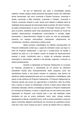 48
Há que se determinar que após a consolidação desses
coletivos, nesses espaços estão presentes discussões sociais com diferentes
temas transversais, tais como Juventude e Direitos Humanos, Juventude e
Saúde, Juventude e Meio Ambiente, Juventude e Trabalho, Juventude e
Cultura, Juventude, Esporte e Lazer, tendo como objetivo a reflexão sobre as
realidades locais passíveis de intervenção desta juventude. No Ciclo II indicam-
se ações socioeducativas no que se refere á Formação Técnica geral – FTG
para os jovens, ampliando assim suas expectativas de inclusão no mundo do
trabalho, desenvolvendo competências comunicativas e inclusão digital,
favorecendo o desenvolvimento integral no ponto de vista de participação,
opinando em espaços democráticos, participando coletivamente em
conferências, conselhos, valorizando a prática social.
Neste processo metodológico do trabalho socioeducativo do
Projovem Adolescente consta que, o papel do orientador social, que logo é a
alma do Projovem adolescente, o qual tem a função-chave de facilitar a
trajetória de cada um e do Coletivo Juvenil na direção do desenvolvimento
pessoal e social, contribuindo para a criação de ambientes educativo,
participativo e democrático, cabendo a ele planejar, organizar e executar as
ações socioeducativas.
Durante a implantação do Projovem Adolescente no município
de Flexeiras, percebeu-se a necessidade de um técnico de referência
(Assistente Social) para acompanhamento deste programa, junto aos
orientadores sociais e aos jovens inclusos no programa, esta técnica de
referência realiza planejamento junto com os orientadores e facilitadores, está
atenta á toda dinâmica do Projovem Adolescente. O Projovem Adolescente de
Flexeiras atende aos jovens de segunda-feira á sexta-feira, além de ofertar
todo o serviço é incluso na metodologia o lanche á esses jovens depois das
atividades realizadas. Dentre a metodologia aplicada no Projovem Adolescente
do município de Flexeiras, a cultura, o esporte são uns dos marcos dos jovens
ingressado no Projovem, pois durante todo o ano são realizadas várias
atividades em que os jovens participam, como: lazer, danças culturais
(destacando na dança a quadrilha junina, onde os jovens participam e percorre
alguns municípios alagoano participando de concursos de quadrilhas juninas,
onde tem como nome “Caçoar de luxo”), torneio de futebol entre os coletivos,
 