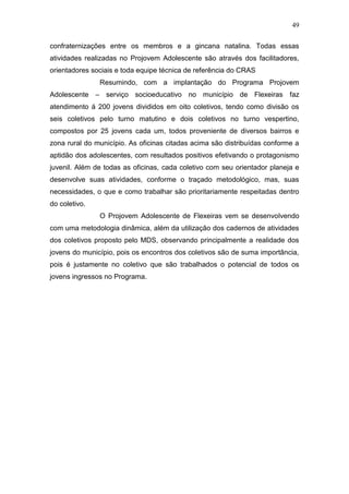 49
confraternizações entre os membros e a gincana natalina. Todas essas
atividades realizadas no Projovem Adolescente são através dos facilitadores,
orientadores sociais e toda equipe técnica de referência do CRAS
Resumindo, com a implantação do Programa Projovem
Adolescente – serviço socioeducativo no município de Flexeiras faz
atendimento á 200 jovens divididos em oito coletivos, tendo como divisão os
seis coletivos pelo turno matutino e dois coletivos no turno vespertino,
compostos por 25 jovens cada um, todos proveniente de diversos bairros e
zona rural do município. As oficinas citadas acima são distribuídas conforme a
aptidão dos adolescentes, com resultados positivos efetivando o protagonismo
juvenil. Além de todas as oficinas, cada coletivo com seu orientador planeja e
desenvolve suas atividades, conforme o traçado metodológico, mas, suas
necessidades, o que e como trabalhar são prioritariamente respeitadas dentro
do coletivo.
O Projovem Adolescente de Flexeiras vem se desenvolvendo
com uma metodologia dinâmica, além da utilização dos cadernos de atividades
dos coletivos proposto pelo MDS, observando principalmente a realidade dos
jovens do município, pois os encontros dos coletivos são de suma importância,
pois é justamente no coletivo que são trabalhados o potencial de todos os
jovens ingressos no Programa.
 