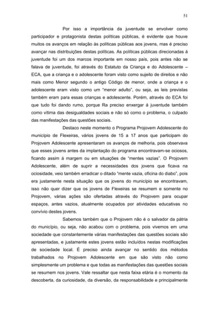 51
Por isso a importância da juventude se envolver como
participador e protagonista destas políticas públicas, é evidente que houve
muitos os avanços em relação às políticas públicas aos jovens, mas é preciso
avançar nas distribuições destas políticas. As políticas públicas direcionadas á
juventude foi um dos marcos importante em nosso país, pois antes não se
falava de juventude, foi através do Estatuto da Criança e do Adolescente –
ECA, que a criança e o adolescente foram visto como sujeito de direitos e não
mais como Menor segundo o antigo Código de menor, onde a criança e o
adolescente eram visto como um “menor adulto”, ou seja, as leis previstas
também eram para essas crianças e adolescente. Porém, através do ECA foi
que tudo foi dando rumo, porque Ra preciso enxergar á juventude também
como vítima das desigualdades sociais e não só como o problema, o culpado
das manifestações das questões sociais.
Destaco neste momento o Programa Projovem Adolescente do
município de Flexeiras, vários jovens de 15 a 17 anos que participam do
Projovem Adolescente apresentaram os avanços de melhoria, pois observava
que esses jovens antes da implantação do programa encontravam-se ociosos,
ficando assim á margem ou em situações de “mentes vazias”. O Projovem
Adolescente, além de suprir a necessidades dos jovens que ficava na
ociosidade, veio também erradicar o ditado “mente vazia, oficina do diabo”, pois
era justamente nesta situação que os jovens do município se encontravam,
isso não quer dizer que os jovens de Flexeiras se resumem e somente no
Projovem, várias ações são ofertadas através do Projovem para ocupar
espaços, antes vazios, atualmente ocupados por atividades educativas no
convívio destes jovens.
Sabemos também que o Projovem não é o salvador da pátria
do município, ou seja, não acabou com o problema, pois vivemos em uma
sociedade que constantemente várias manifestações das questões sociais são
apresentadas, e justamente estes jovens estão incluídos nestas modificações
de sociedade local. É preciso ainda avançar no sentido dos métodos
trabalhados no Projovem Adolescente em que são visto não como
simplesmente um problema e que todas as manifestações das questões sociais
se resumem nos jovens. Vale ressaltar que nesta faixa etária é o momento da
descoberta, da curiosidade, da diversão, da responsabilidade e principalmente
 