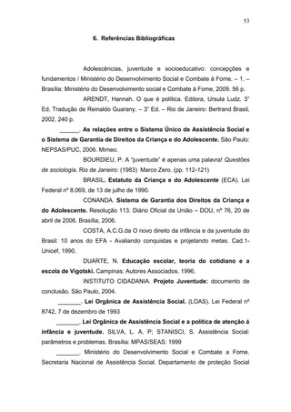 53
6. Referências Bibliográficas
Adolescências, juventude e socioeducativo: concepções e
fundamentos / Ministério do Desenvolvimento Social e Combate á Fome. – 1. –
Brasília: Ministério do Desenvolvimento social e Combate á Fome, 2009. 56 p.
ARENDT, Hannah. O que é política. Editora, Ursula Ludz. 3”
Ed. Tradução de Reinaldo Guarany. – 3” Ed. – Rio de Janeiro: Bertrand Brasil,
2002. 240 p.
______. As relações entre o Sistema Único de Assistência Social e
o Sistema de Garantia de Direitos da Criança e do Adolescente. São Paulo:
NEPSAS/PUC, 2006. Mimeo.
BOURDIEU, P. A “juventude” é apenas uma palavra! Questões
de sociologia. Rio de Janeiro: (1983) Marco Zero. (pp. 112-121)
BRASIL. Estatuto da Criança e do Adolescente (ECA). Lei
Federal nº 8.069, de 13 de julho de 1990.
CONANDA. Sistema de Garantia dos Direitos da Criança e
do Adolescente. Resolução 113. Diário Oficial da União – DOU, nº 76, 20 de
abril de 2006. Brasília, 2006.
COSTA, A.C.G.da O novo direito da infância e da juventude do
Brasil: 10 anos do EFA - Avaliando conquistas e projetando metas. Cad.1-
Unicef, 1990.
DUARTE, N. Educação escolar, teoria do cotidiano e a
escola de Vigotski. Campinas: Autores Associados. 1996.
INSTITUTO CIDADANIA. Projeto Juventude: documento de
conclusão. São Paulo, 2004.
_______. Lei Orgânica de Assistência Social. (LOAS). Lei Federal nº
8742, 7 de dezembro de 1993
_______. Lei Orgânica de Assistência Social e a política de atenção á
infância e juventude. SILVA, L. A. P; STANISCI, S. Assistência Social:
parâmetros e problemas. Brasília: MPAS/SEAS: 1999
_______. Ministério do Desenvolvimento Social e Combate a Fome.
Secretaria Nacional de Assistência Social. Departamento de proteção Social
 