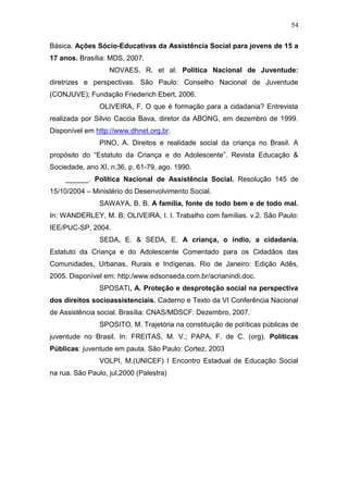 54
Básica. Ações Sócio-Educativas da Assistência Social para jovens de 15 a
17 anos. Brasília: MDS, 2007.
NOVAES, R. et al. Política Nacional de Juventude:
diretrizes e perspectivas. São Paulo: Conselho Nacional de Juventude
(CONJUVE); Fundação Friederich Ebert, 2006.
OLIVEIRA, F. O que é formação para a cidadania? Entrevista
realizada por Silvio Caccia Bava, diretor da ABONG, em dezembro de 1999.
Disponível em http://www.dhnet.org.br.
PINO, A. Direitos e realidade social da criança no Brasil. A
propósito do “Estatuto da Criança e do Adolescente”. Revista Educação &
Sociedade, ano XI, n.36, p. 61-79, ago. 1990.
______. Política Nacional de Assistência Social. Resolução 145 de
15/10/2004 – Ministério do Desenvolvimento Social.
SAWAYA, B. B. A família, fonte de todo bem e de todo mal.
In: WANDERLEY, M. B; OLIVEIRA, I. I. Trabalho com famílias. v.2. São Paulo:
IEE/PUC-SP, 2004.
SEDA, E. & SEDA, E. A criança, o índio, a cidadania.
Estatuto da Criança e do Adolescente Comentado para os Cidadãos das
Comunidades, Urbanas, Rurais e Indígenas. Rio de Janeiro: Edição Adês,
2005. Disponível em: http:/www.edsonseda.com.br/acrianindi.doc.
SPOSATI, A. Proteção e desproteção social na perspectiva
dos direitos socioassistenciais. Caderno e Texto da VI Conferência Nacional
de Assistência social. Brasília: CNAS/MDSCF: Dezembro, 2007.
SPOSITO, M. Trajetória na constituição de políticas públicas de
juventude no Brasil. In: FREITAS, M. V.; PAPA, F. de C. (org). Políticas
Públicas: juventude em pauta. São Paulo: Cortez, 2003
VOLPI, M.(UNICEF) I Encontro Estadual de Educação Social
na rua. São Paulo, jul,2000 (Palestra)
 