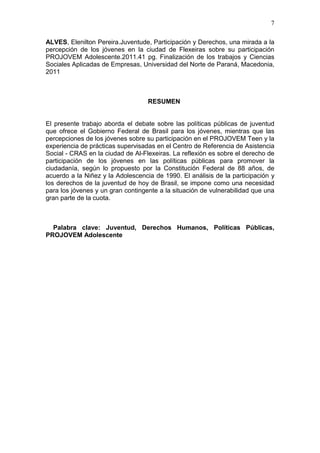 7
ALVES, Elenilton Pereira.Juventude, Participación y Derechos, una mirada a la
percepción de los jóvenes en la ciudad de Flexeiras sobre su participación
PROJOVEM Adolescente.2011.41 pg. Finalización de los trabajos y Ciencias
Sociales Aplicadas de Empresas, Universidad del Norte de Paraná, Macedonia,
2011
RESUMEN
El presente trabajo aborda el debate sobre las políticas públicas de juventud
que ofrece el Gobierno Federal de Brasil para los jóvenes, mientras que las
percepciones de los jóvenes sobre su participación en el PROJOVEM Teen y la
experiencia de prácticas supervisadas en el Centro de Referencia de Asistencia
Social - CRAS en la ciudad de Al-Flexeiras. La reflexión es sobre el derecho de
participación de los jóvenes en las políticas públicas para promover la
ciudadanía, según lo propuesto por la Constitución Federal de 88 años, de
acuerdo a la Niñez y la Adolescencia de 1990. El análisis de la participación y
los derechos de la juventud de hoy de Brasil, se impone como una necesidad
para los jóvenes y un gran contingente a la situación de vulnerabilidad que una
gran parte de la cuota.
Palabra clave: Juventud, Derechos Humanos, Políticas Públicas,
PROJOVEM Adolescente
 