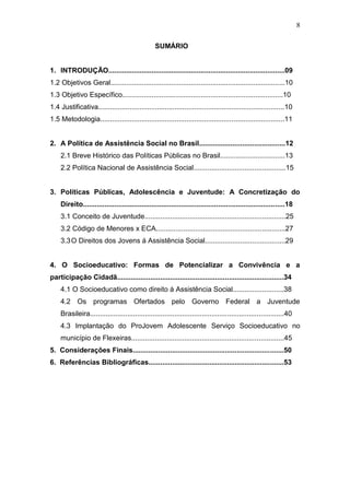 8
SUMÁRIO
1. INTRODUÇÃO..........................................................................................09
1.2 Objetivos Geral.........................................................................................10
1.3 Objetivo Específico..................................................................................10
1.4 Justificativa...............................................................................................10
1.5 Metodologia..............................................................................................11
2. A Política de Assistência Social no Brasil............................................12
2.1 Breve Histórico das Políticas Públicas no Brasil.................................13
2.2 Política Nacional de Assistência Social...............................................15
3. Políticas Públicas, Adolescência e Juventude: A Concretização do
Direito.......................................................................................................18
3.1 Conceito de Juventude........................................................................25
3.2 Código de Menores x ECA..................................................................27
3.3O Direitos dos Jovens á Assistência Social.........................................29
4. O Socioeducativo: Formas de Potencializar a Convivência e a
participação Cidadã.....................................................................................34
4.1 O Socioeducativo como direito á Assistência Social..........................38
4.2 Os programas Ofertados pelo Governo Federal a Juventude
Brasileira...................................................................................................40
4.3 Implantação do ProJovem Adolescente Serviço Socioeducativo no
município de Flexeiras..............................................................................45
5. Considerações Finais.............................................................................50
6. Referências Bibliográficas.....................................................................53
 