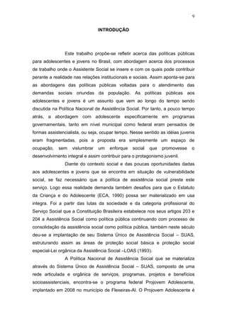 9
INTRODUÇÃO
Este trabalho propõe-se refletir acerca das políticas públicas
para adolescentes e jovens no Brasil, com abordagem acerca dos processos
de trabalho onde o Assistente Social se insere e com os quais pode contribuir
perante a realidade nas relações institucionais e sociais. Assim aponta-se para
as abordagens das políticas públicas voltadas para o atendimento das
demandas sociais oriundas da população. As políticas públicas aos
adolescentes e jovens é um assunto que vem ao longo do tempo sendo
discutida na Política Nacional de Assistência Social. Por tanto, a pouco tempo
atrás, a abordagem com adolescente especificamente em programas
governamentais, tanto em nível municipal como federal eram pensados de
formas assistencialista, ou seja, ocupar tempo. Nesse sentido as idéias juvenis
eram fragmentadas, pois a proposta era simplesmente um espaço de
ocupação, sem vislumbrar um enforque social que promovesse o
desenvolvimento integral e assim contribuir para o protagonismo juvenil.
Diante do contexto social e das poucas oportunidades dadas
aos adolescentes e jovens que se encontra em situação de vulnerabilidade
social, se faz necessário que a política de assistência social preste este
serviço. Logo essa realidade demanda também desafios para que o Estatuto
da Criança e do Adolescente (ECA, 1990) possa ser materializado em usa
integra. Foi a partir das lutas da sociedade e da categoria profissional do
Serviço Social que a Constituição Brasileira estabelece nos seus artigos 203 e
204 a Assistência Social como política pública continuando com processo de
consolidação da assistência social como política pública, também neste século
deu-se a implantação de seu Sistema Único de Assistência Social – SUAS,
estruturando assim as áreas de proteção social básica e proteção social
especial-Lei orgânica da Assistência Social –LOAS (1993).
A Política Nacional de Assistência Social que se materializa
através do Sistema Único de Assistência Social – SUAS, composto de uma
rede articulada e orgânica de serviços, programas, projetos e benefícios
socioassistenciais, encontra-se o programa federal Projovem Adolescente,
implantado em 2008 no município de Flexeiras-Al. O Projovem Adolescente é
 