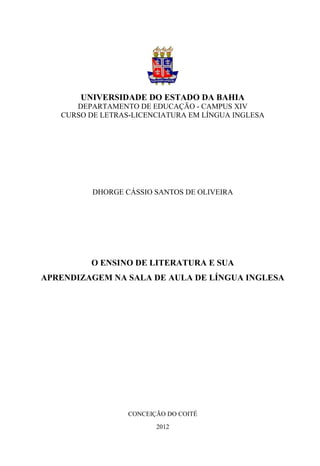 UNIVERSIDADE DO ESTADO DA BAHIA
      DEPARTAMENTO DE EDUCAÇÃO - CAMPUS XIV
   CURSO DE LETRAS-LICENCIATURA EM LÍNGUA INGLESA




          DHORGE CÁSSIO SANTOS DE OLIVEIRA




         O ENSINO DE LITERATURA E SUA
APRENDIZAGEM NA SALA DE AULA DE LÍNGUA INGLESA




                  CONCEIÇÃO DO COITÉ
                         2012
 