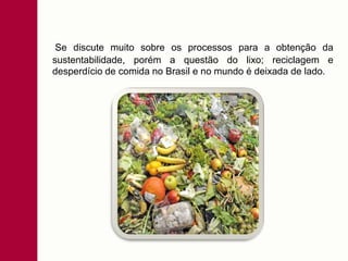 Se discute muito sobre os processos para a obtenção da
sustentabilidade, porém a questão do lixo; reciclagem e
desperdício de comida no Brasil e no mundo é deixada de lado.
 