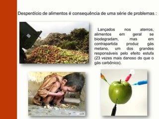 Desperdício de alimentos é consequência de uma série de problemas :
Lançados nos aterros,
alimentos em geral se
biodegradam, mas em
contrapartida produz gás
metano, um dos grandes
responsáveis pelo efeito estufa
(23 vezes mais danoso do que o
gás carbônico).
 