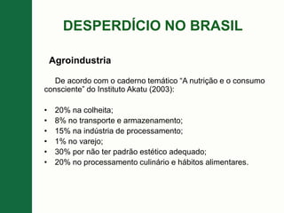 DESPERDÍCIO NO BRASIL
De acordo com o caderno temático “A nutrição e o consumo
consciente” do Instituto Akatu (2003):
• 20% na colheita;
• 8% no transporte e armazenamento;
• 15% na indústria de processamento;
• 1% no varejo;
• 30% por não ter padrão estético adequado;
• 20% no processamento culinário e hábitos alimentares.
Agroindustria
 