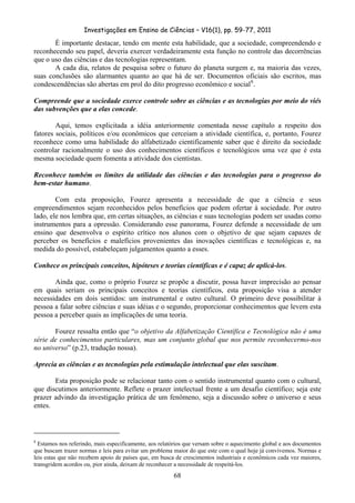 Investigações em Ensino de Ciências – V16(1), pp. 59-77, 2011
  68
É importante destacar, tendo em mente esta habilidade, que a sociedade, compreendendo e
reconhecendo seu papel, deveria exercer verdadeiramente esta função no controle das decorrências
que o uso das ciências e das tecnologias representam.
A cada dia, relatos de pesquisa sobre o futuro do planeta surgem e, na maioria das vezes,
suas conclusões são alarmantes quanto ao que há de ser. Documentos oficiais são escritos, mas
condescendências são abertas em prol do dito progresso econômico e social8
.
Compreende que a sociedade exerce controle sobre as ciências e as tecnologias por meio do viés
das subvenções que a elas concede.
Aqui, temos explicitada a idéia anteriormente comentada nesse capítulo a respeito dos
fatores sociais, políticos e/ou econômicos que cerceiam a atividade científica, e, portanto, Fourez
reconhece como uma habilidade do alfabetizado cientificamente saber que é direito da sociedade
controlar racionalmente o uso dos conhecimentos científicos e tecnológicos uma vez que é esta
mesma sociedade quem fomenta a atividade dos cientistas.
Reconhece também os limites da utilidade das ciências e das tecnologias para o progresso do
bem-estar humano.
Com esta proposição, Fourez apresenta a necessidade de que a ciência e seus
empreendimentos sejam reconhecidos pelos benefícios que podem ofertar à sociedade. Por outro
lado, ele nos lembra que, em certas situações, as ciências e suas tecnologias podem ser usadas como
instrumentos para a opressão. Considerando esse panorama, Fourez defende a necessidade de um
ensino que desenvolva o espírito crítico nos alunos com o objetivo de que sejam capazes de
perceber os benefícios e malefícios provenientes das inovações científicas e tecnológicas e, na
medida do possível, estabeleçam julgamentos quanto a esses.
Conhece os principais conceitos, hipóteses e teorias científicas e é capaz de aplicá-los.
Ainda que, como o próprio Fourez se propõe a discutir, possa haver imprecisão ao pensar
em quais seriam os principais conceitos e teorias científicos, esta proposição visa a atender
necessidades em dois sentidos: um instrumental e outro cultural. O primeiro deve possibilitar à
pessoa a falar sobre ciências e suas idéias e o segundo, proporcionar conhecimentos que levem esta
pessoa a perceber quais as implicações de uma teoria.
Fourez ressalta então que “o objetivo da Alfabetização Científica e Tecnológica não é uma
série de conhecimentos particulares, mas um conjunto global que nos permite reconhecermo-nos
no universo” (p.23, tradução nossa).
Aprecia as ciências e as tecnologias pela estimulação intelectual que elas suscitam.
Esta proposição pode se relacionar tanto com o sentido instrumental quanto com o cultural,
que discutimos anteriormente. Reflete o prazer intelectual frente a um desafio científico; seja este
prazer advindo da investigação prática de um fenômeno, seja a discussão sobre o universo e seus
entes.
8
Estamos nos referindo, mais especificamente, aos relatórios que versam sobre o aquecimento global e aos documentos
que buscam trazer normas e leis para evitar um problema maior do que este com o qual hoje já convivemos. Normas e
leis estas que não recebem apoio de países que, em busca de crescimentos industriais e econômicos cada vez maiores,
transgridem acordos ou, pior ainda, deixam de reconhecer a necessidade de respeitá-los.
 