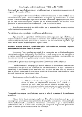 Investigações em Ensino de Ciências – V16(1), pp. 59-77, 2011
  69
Compreende que a produção dos saberes científicos depende, ao mesmo tempo, de processos de
pesquisas e de conceitos teóricos.
Com esta proposição, deve-se trabalhar o caráter humano e social do fazer científico, seja na
tomada de decisões quanto a métodos de trabalho e investigação, seja na necessidade de levantar
recursos e fontes de fomento para as pesquisas. De acordo com Fourez, “a proposição sugere, então,
que não serão alfabetizados aqueles e aquelas que não tiveram consciência das estruturas sociais
necessárias ao desenvolvimento das tecnociências” (1994, p.24, tradução nossa).
Segundo esta proposição, é necessário também que as pessoas tenham, ao menos, mínimos
conhecimentos sobre epistemologia.
Faz a distinção entre os resultados científicos e a opinião pessoal.
Aqui, apresenta-se a polaridade existente entre as opiniões pessoais, logo, subjetivas, e as
proposições objetivas próprias das ciências. É importante ainda lembrar que mesmo as proposições
científicas não são imutáveis, pois advêm da construção por uma comunidade específica, logo,
imersa em um conjunto próprio de práticas, regras e valores.
Reconhece a origem da ciência e compreende que o saber científico é provisório, e sujeito a
mudanças a depender do acúmulo de resultados.
Nesse ponto, Fourez ressalta a necessidade de se compreender que as ciências estão sujeitas
a alterações dependendo das interações sócio-históricas; e, sendo assim, mesmo que necessárias ao
se explorar um problema, as informações, como são encontradas, organizadas e compreendidas, não
são os únicos responsáveis e reguladores do crescimento das ciências.
Compreende as aplicações das tecnologias e as decisões implicadas nestas utilizações.
Como Fourez ressalta, esta proposição pode ser entendida de duas maneiras: uma delas seria
a compreensão das aplicações das tecnologias em sentido instrumental, ou seja, a habilidade de
compreender o funcionamento de um aparelho e saber utilizá-lo; por outro lado, esta proposição
pode se referir à compreensão de como certas tecnologias desenvolvidas estão imbricadas com o
desenvolvimento de uma época e/ou sociedade.
Quanto a esta segunda colocação, Fourez afirma que:
“...a Alfabetização Científica e Tecnológica é mais do que a aprendizagem de
receitas ou mesmo de comportamentos intelectuais face a ciência e a
tecnologia: ela implica uma visão crítica e humanista da forma como as
tecnologias (e mesmo as tecnologias intelectuais, que são as ciências) moldam
nossa maneira de pensar, de nos organizar e de agir.” (1994, p.26, tradução
nossa)
Possua suficientes saber e experiência para apreciar o valor da pesquisa e do desenvolvimento
tecnológico.
Há duas facetas ligadas a esta proposição: uma delas refere-se ao conhecimento que se tem
e/ou se procura ter sobre as ciências como forma de apreciá-las assim como a outras construções
culturais da humanidade. A outra faceta faz referência à importância de que os cidadãos tenham
conhecimentos sobre as ciências como requisito para que possam se posicionar politicamente
quanto às questões que envolvam as ciências e as tecnologias.
 