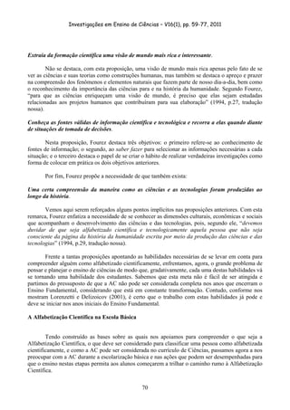 Investigações em Ensino de Ciências – V16(1), pp. 59-77, 2011
  70
Extraia da formação científica uma visão de mundo mais rica e interessante.
Não se destaca, com esta proposição, uma visão de mundo mais rica apenas pelo fato de se
ver as ciências e suas teorias como construções humanas, mas também se destaca o apreço e prazer
na compreensão dos fenômenos e elementos naturais que fazem parte de nosso dia-a-dia, bem como
o reconhecimento da importância das ciências para e na história da humanidade. Segundo Fourez,
“para que as ciências enriqueçam uma visão de mundo, é preciso que elas sejam estudadas
relacionadas aos projetos humanos que contribuíram para sua elaboração” (1994, p.27, tradução
nossa).
Conheça as fontes válidas de informação científica e tecnológica e recorra a elas quando diante
de situações de tomada de decisões.
Nesta proposição, Fourez destaca três objetivos: o primeiro refere-se ao conhecimento de
fontes de informação; o segundo, ao saber fazer para selecionar as informações necessárias a cada
situação; e o terceiro destaca o papel de se criar o hábito de realizar verdadeiras investigações como
forma de colocar em prática os dois objetivos anteriores.
Por fim, Fourez propõe a necessidade de que também exista:
Uma certa compreensão da maneira como as ciências e as tecnologias foram produzidas ao
longo da história.
Vemos aqui serem reforçados alguns pontos implícitos nas proposições anteriores. Com esta
remarca, Fourez enfatiza a necessidade de se conhecer as dimensões culturais, econômicas e sociais
que acompanham o desenvolvimento das ciências e das tecnologias, pois, segundo ele, “devemos
duvidar de que seja alfabetizado científica e tecnologicamente aquela pessoa que não seja
consciente da página da história da humanidade escrita por meio da produção das ciências e das
tecnologias” (1994, p.29, tradução nossa).
Frente a tantas proposições apontando as habilidades necessárias de se levar em conta para
compreender alguém como alfabetizado cientificamente, enfrentamos, agora, o grande problema de
pensar e planejar o ensino de ciências de modo que, gradativamente, cada uma destas habilidades vá
se tornando uma habilidade dos estudantes. Sabemos que esta meta não é fácil de ser atingida e
partimos do pressuposto de que a AC não pode ser considerada completa nos anos que encerram o
Ensino Fundamental, considerando que está em constante transformação. Contudo, conforme nos
mostram Lorenzetti e Delizoicov (2001), é certo que o trabalho com estas habilidades já pode e
deve se iniciar nos anos iniciais do Ensino Fundamental.
A Alfabetização Científica na Escola Básica
Tendo construído as bases sobre as quais nos apoiamos para compreender o que seja a
Alfabetização Científica, o que deve ser considerado para classificar uma pessoa como alfabetizada
cientificamente, e como a AC pode ser considerada no currículo de Ciências, passamos agora a nos
preocupar com a AC durante a escolarização básica e nas ações que podem ser desempenhadas para
que o ensino nestas etapas permita aos alunos começarem a trilhar o caminho rumo à Alfabetização
Científica.
 