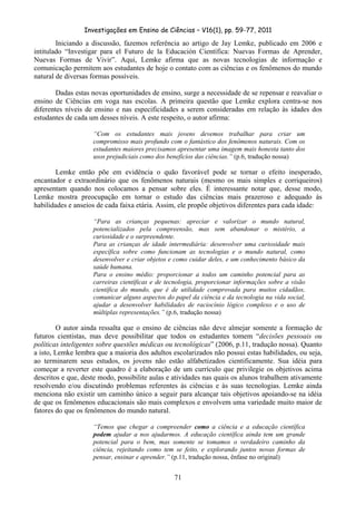 Investigações em Ensino de Ciências – V16(1), pp. 59-77, 2011
  71
Iniciando a discussão, fazemos referência ao artigo de Jay Lemke, publicado em 2006 e
intitulado “Investigar para el Futuro de la Educación Científica: Nuevas Formas de Aprender,
Nuevas Formas de Vivir”. Aqui, Lemke afirma que as novas tecnologias de informação e
comunicação permitem aos estudantes de hoje o contato com as ciências e os fenômenos do mundo
natural de diversas formas possíveis.
Dadas estas novas oportunidades de ensino, surge a necessidade de se repensar e reavaliar o
ensino de Ciências em voga nas escolas. A primeira questão que Lemke explora centra-se nos
diferentes níveis de ensino e nas especificidades a serem consideradas em relação às idades dos
estudantes de cada um desses níveis. A este respeito, o autor afirma:
“Com os estudantes mais jovens devemos trabalhar para criar um
compromisso mais profundo com o fantástico dos fenômenos naturais. Com os
estudantes maiores precisamos apresentar uma imagem mais honesta tanto dos
usos prejudiciais como dos benefícios das ciências.” (p.6, tradução nossa)
Lemke então põe em evidência o quão favorável pode se tornar o efeito inesperado,
encantador e extraordinário que os fenômenos naturais (mesmo os mais simples e corriqueiros)
apresentam quando nos colocamos a pensar sobre eles. É interessante notar que, desse modo,
Lemke mostra preocupação em tornar o estudo das ciências mais prazeroso e adequado às
habilidades e anseios de cada faixa etária. Assim, ele propõe objetivos diferentes para cada idade:
“Para as crianças pequenas: apreciar e valorizar o mundo natural,
potencializados pela compreensão, mas sem abandonar o mistério, a
curiosidade e o surpreendente.
Para as crianças de idade intermediária: desenvolver uma curiosidade mais
específica sobre como funcionam as tecnologias e o mundo natural, como
desenvolver e criar objetos e como cuidar deles, e um conhecimento básico da
saúde humana.
Para o ensino médio: proporcionar a todos um caminho potencial para as
carreiras científicas e de tecnologia, proporcionar informações sobre a visão
científica do mundo, que é de utilidade comprovada para muitos cidadãos,
comunicar alguns aspectos do papel da ciência e da tecnologia na vida social,
ajudar a desenvolver habilidades de raciocínio lógico complexo e o uso de
múltiplas representações.” (p.6, tradução nossa)
O autor ainda ressalta que o ensino de ciências não deve almejar somente a formação de
futuros cientistas, mas deve possibilitar que todos os estudantes tomem “decisões pessoais ou
políticas inteligentes sobre questões médicas ou tecnológicas” (2006, p.11, tradução nossa). Quanto
a isto, Lemke lembra que a maioria dos adultos escolarizados não possui estas habilidades, ou seja,
ao terminarem seus estudos, os jovens não estão alfabetizados cientificamente. Sua idéia para
começar a reverter este quadro é a elaboração de um currículo que privilegie os objetivos acima
descritos e que, deste modo, possibilite aulas e atividades nas quais os alunos trabalhem ativamente
resolvendo e/ou discutindo problemas referentes às ciências e às suas tecnologias. Lemke ainda
menciona não existir um caminho único a seguir para alcançar tais objetivos apoiando-se na idéia
de que os fenômenos educacionais são mais complexos e envolvem uma variedade muito maior de
fatores do que os fenômenos do mundo natural.
“Temos que chegar a compreender como a ciência e a educação científica
podem ajudar a nos ajudarmos. A educação científica ainda tem um grande
potencial para o bem, mas somente se tomamos o verdadeiro caminho da
ciência, rejeitando como tem se feito, e explorando juntos novas formas de
pensar, ensinar e aprender.” (p.11, tradução nossa, ênfase no original)
 