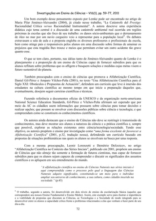 Investigações em Ensino de Ciências – V16(1), pp. 59-77, 2011
  72
Um bom exemplo desse pensamento exposto por Lemke pode ser encontrado no artigo de
Maria Pilar Jiménez-Aleixandre (2004), já citado nesse trabalho, “La Catástrofe del Prestige:
Racionalidad Crítica versus Racionalidad Instrumental”. A autora descreve uma experiência
didática cujo tema central é a discussão de uma catástrofe ambiental real ocorrida em regiões
próximas às escolas que são foco de seu trabalho: os danos sócio-ambientais que o derramamento
de óleo no mar por um navio cargueiro veio a representar para a população local9
. Os debates
extravasam a sala de aula e a proposta engloba os diversos professores e profissionais da escola,
bem como atinge pais e responsáveis pelos alunos em uma discussão sobre formas de amainar os
prejuízos que esta tragédia lhes trouxe e meios que permitam evitar um outro acidente tão grave
quanto esse.
O que se tem claro, portanto, nas idéias tanto de Jiménez-Aleixandre quanto de Lemke é o
planejamento e a proposição de um ensino de Ciências capaz de fornecer subsídios para que os
alunos reflitam sobre problemas que os afligem e busquem soluções e medidas cujas metas visem o
futuro sustentável do planeta.
Também preocupados com o ensino de ciências que promova a Alfabetização Científica,
Daniel Gil-Pérez e Amparo Vilches-Peña (2001), no texto “Una Alfabetización Científica para el
Siglo XXI: Obstáculos e Propuestas de Actuación”, defendem um currículo que leve à imersão dos
estudantes na cultura científica ao mesmo tempo em que inicie a preparação daqueles que,
eventualmente, desejem seguir carreiras científicas e técnicas.
Fazendo referência a documentos oficias da UNESCO e da organização norte-americana
National Science Education Standards, Gil-Pérez e Vilches-Peña afirmam ser esperado que por
meio da AC os cidadãos usem informações que possuem sobre ciências para tomar decisões e
realizar opções; que possam se envolver com discussões públicas sobre ciência e tecnologia; e que
compreendam como se constroem os conhecimentos científicos.
Os autores ainda destacam que o ensino de Ciências não deve se restringir à transmissão de
conhecimentos, mas deve mostrar aos alunos a natureza da ciência e a prática científica e, sempre
que possível, explorar as relações existentes entre ciência/tecnologia/sociedade. Tendo esse
objetivo, os autores propõem o ensino por investigação como “uma forma excelente de favorecer a
Alfabetização Científica” (2001, p.32, tradução nossa), defendendo um currículo baseado em
propostas de situações problemáticas nas quais os alunos se envolvam na busca por uma resposta.
Com a mesma preocupação, Leonir Lorenzetti e Demétrio Delizoicov, no artigo
“Alfabetização Científica no Contexto das Séries Iniciais”, publicado em 2001, propõem um ensino
de Ciências que não almeje tão somente a formação de futuros cientistas, mas capaz de fornecer
subsídios para que os alunos sejam capazes de compreender e discutir os significados dos assuntos
científicos e os apliquem em seu entendimento do mundo.
“A alfabetização científica no ensino de Ciências Naturais nas séries iniciais é
aqui compreendida como o processo pelo qual a linguagem das Ciências
Naturais adquire significados, constituindo-se um meio para o indivíduo
ampliar seu universo de conhecimento, a sua cultura, como cidadão inserido na
sociedade.” (p.43)
9
O trabalho, segundo a autora, foi desenvolvido em dois níveis de ensino da escolarização básica (aqueles que
correspondem aos nossos Ensino Fundamental e Ensino Médio). Assim, este exemplo serve para ilustrar a importância
e a viabilidade de propostas que discutam as Ciências, as Tecnologias e a Sociedade de modo integrado para se
desenvolver entre os alunos a capacidade crítica frente a problemas relacionados a elas que venham a fazer parte de seu
dia-a-dia.
 