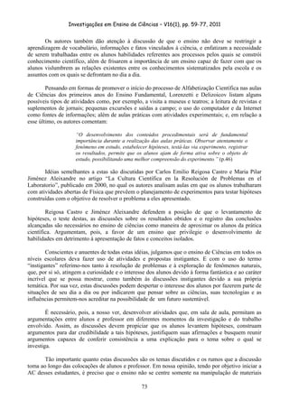 Investigações em Ensino de Ciências – V16(1), pp. 59-77, 2011
  73
Os autores também dão atenção à discussão de que o ensino não deve se restringir a
aprendizagem de vocabulário, informações e fatos vinculados à ciência, e enfatizam a necessidade
de serem trabalhadas entre os alunos habilidades referentes aos processos pelos quais se constrói
conhecimento científico, além de frisarem a importância de um ensino capaz de fazer com que os
alunos vislumbrem as relações existentes entre os conhecimentos sistematizados pela escola e os
assuntos com os quais se defrontam no dia a dia.
Pensando em formas de promover o início do processo de Alfabetização Científica nas aulas
de Ciências dos primeiros anos do Ensino Fundamental, Lorenzetti e Delizoicov listam alguns
possíveis tipos de atividades como, por exemplo, a visita a museus e teatros; a leitura de revistas e
suplementos de jornais; pequenas excursões e saídas a campo; o uso do computador e da Internet
como fontes de informações; além de aulas práticas com atividades experimentais; e, em relação a
esse último, os autores comentam:
“O desenvolvimento dos conteúdos procedimentais será de fundamental
importância durante a realização das aulas práticas. Observar atentamente o
fenômeno em estudo, estabelecer hipóteses, testá-las via experimento, registrar
os resultados, permite que os alunos ajam de forma ativa sobre o objeto de
estudo, possibilitando uma melhor compreensão do experimento.” (p.46)
Idéias semelhantes a estas são discutidas por Carlos Emilio Reigosa Castro e Maria Pilar
Jiménez Aleixandre no artigo “La Cultura Científica en la Resolución de Problemas en el
Laboratorio”, publicado em 2000, no qual os autores analisam aulas em que os alunos trabalharam
com atividades abertas de Física que prevêem o planejamento de experimentos para testar hipóteses
construídas com o objetivo de resolver o problema a eles apresentado.
Reigosa Castro e Jiménez Aleixandre defendem a posição de que o levantamento de
hipóteses, o teste destas, as discussões sobre os resultados obtidos e o registro das conclusões
alcançadas são necessários no ensino de ciências como maneira de aproximar os alunos da prática
científica. Argumentam, pois, a favor de um ensino que privilegie o desenvolvimento de
habilidades em detrimento à apresentação de fatos e conceitos isolados.
Conscientes e anuentes de todas estas idéias, julgamos que o ensino de Ciências em todos os
níveis escolares deva fazer uso de atividades e propostas instigantes. E com o uso do termo
“instigantes” referimo-nos tanto à resolução de problemas e à exploração de fenômenos naturais,
que, por si só, atingem a curiosidade e o interesse dos alunos devido à forma fantástica e ao caráter
incrível que se possa mostrar, como também às discussões instigantes devido a sua própria
temática. Por sua vez, estas discussões podem despertar o interesse dos alunos por fazerem parte de
situações de seu dia a dia ou por indicarem que pensar sobre as ciências, suas tecnologias e as
influências permitem-nos acreditar na possibilidade de um futuro sustentável.
É necessário, pois, a nosso ver, desenvolver atividades que, em sala de aula, permitam as
argumentações entre alunos e professor em diferentes momentos da investigação e do trabalho
envolvido. Assim, as discussões devem propiciar que os alunos levantem hipóteses, construam
argumentos para dar credibilidade a tais hipóteses, justifiquem suas afirmações e busquem reunir
argumentos capazes de conferir consistência a uma explicação para o tema sobre o qual se
investiga.
Tão importante quanto estas discussões são os temas discutidos e os rumos que a discussão
toma ao longo das colocações de alunos e professor. Em nossa opinião, tendo por objetivo iniciar a
AC desses estudantes, é preciso que o ensino não se centre somente na manipulação de materiais
 