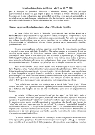 Investigações em Ensino de Ciências – V16(1), pp. 59-77, 2011
  74
para a resolução de problemas associados a fenômenos naturais, mas que privilegie
questionamentos e discussões que tragam à pauta as múltiplas e mútuas influências entre o
fenômeno em si, seu conhecimento pela comunidade científica, o uso que esta comunidade e a
sociedade como um todo fazem do conhecimento, além das implicações que isso representa para a
sociedade, o meio-ambiente, o futuro de cada um de nós, de todos e do planeta.
Algumas outras considerações importantes sobre a Alfabetização Científica
No livro “Ensino de Ciências e Cidadania”, publicado em 2004, Myriam Krasilchik e
Martha Marandino propõem atividades cujos objetivos centrais são ampliar a compreensão do papel
que as ciências e seus conhecimentos representam para nossa sociedade. Para tanto, suas propostas
têm enfoque interdisciplinar, pois as autoras acreditam na necessidade do envolvimento de
diferentes campos de conhecimento, além de diversas parcerias: escola, comunidade e famílias,
quando se almeja à AC.
Em uma apresentação que engloba o alcance e a importância dos conhecimentos científicos
e tecnológicos em nossa sociedade, Krasilchik e Marandino apontam a necessidade de que os
cidadãos sejam capazes de discernirem assuntos sobre ciências e emitirem julgamentos
concernentes a tais saberes e suas implicações. Para as autoras, é importante que, ao se pensar a
Alfabetização Científica, tenhamos em mente a ciência como parte de nossa cultura e, portanto,
envolvendo discussões tanto sobre como seus conhecimentos foram sendo construídos ao longo dos
anos, quanto debates acerca de avanços e prejuízos que suas tecnologias possam ter nos trazido.
Nesse mesmo sentido, Carlos Alberto Souza, Fábio da Purificação de Bastos e José André
Peres Angotti, no artigo “Cultura Científico/Tecnológica na Educação Básica”, de 2007, discutem o
distanciamento que julgam existir entre os conhecimentos referentes às ciências e suas tecnologias e
a cultura da população em geral. Para eles, a existência e o uso de aparatos tecnológicos pelas
pessoas em geral não implica necessariamente que tais equipamentos façam parte de sua cultura. Os
autores então apontam a necessidade de mudanças nos currículos escolares de ciências com o
objetivo de levar os alunos a perceberem a ciência como parte integrante de sua cultura.
Outro trabalho que menciona esta preocupação é a tese de João Zanetic (1989), “Física
também é Cultura”, cujo argumento central é a proposição de uma reflexão sobre as possibilidades
de se trabalhar esta disciplina em sala de aula considerando-a como mais um empreendimento
humano.
No trabalho “Alfabetização Científico/Tecnológica Para Quê?”, de 2001, Décio Auler e
Demétrio Delizoicov discutem a formação de professores de Ciências com o objetivo de mencionar
a proposta de que temáticas CTS (Ciência/Tecnologia/Sociedade) sejam incorporadas ao currículo.
Os autores mostram alguns resultados apontando a existência de três daqueles que chamam de
“mitos” dos professores na compreensão das interações CTS: a crença na “superioridade do modelo
de decisões tecnocráticas”; a “perspectiva salvacionista da CT”; e o “determinismo tecnológico”, e
sugerem que a existência de mitos como esses pode ser uma das possíveis causas determinantes da
postura passiva de certos professores acarretando a escolha recorrente pelo ensino estritamente
relacionado aos conceitos científicos.
Os autores ressaltam a necessidade de “construção de uma compreensão mais consistente
sobre a produção e apropriação do conhecimento científico e tecnológico” (2001, p.12) e indicam-
nos a importância de um currículo de Ciências pautado não somente na apresentação de conceitos
 