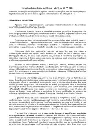 Investigações em Ensino de Ciências – V16(1), pp. 59-77, 2011
  75
científicos, informações e divulgação de aspectos científico-tecnológicos, mas um ensino planejado
na problematização que envolva esses aspectos e na compreensão das interações CTS.
Nossas últimas considerações
Após esta revisão julgamos necessário tecer alguns comentários finais no que diz respeito ao
tema “Alfabetização Científica” aqui discutido.
Primeiramente é preciso destacar a pluralidade semântica que subjaze às pesquisas e às
idéias dos pesquisadores em relação à nomenclatura atribuída ao objetivo de preparar os alunos para
a vida em sociedade, levando em conta sua atuação cidadã, crítica e responsável.
Percebemos que, tanto em âmbito internacional, com os trabalhos sobre “scientific literacy”,
“alfabetización cientifica”, “alphabétisation scientifique”, como em âmbito nacional, com pesquisas
sobre o “letramento científico”, “alfabetização científica” e “enculturação científica”, em
concordância no que diz respeito às finalidades almejadas hoje em dia com a educação científica.
Percebemos ainda uma preocupação crescente, ao longo dos anos, em colocar a
Alfabetização Científica com objetivo central do ensino de Ciências em toda a formação básica.
Preocupação esta que, em nossa visão, encontra base, respaldo e consistência na percepção da
necessidade emergente de formar alunos para atuação na sociedade atual, largamente cercada por
artefatos da sociedade científica e tecnológica.
Por meio da revisão realizada sobre a Alfabetização Científica, pudemos perceber que
diferentes autores listam diversas habilidades classificadas como necessárias de serem encontradas
entre os alfabetizados cientificamente. Esse foi nosso ponto de partida para entender de que modo o
ensino deve se estruturar se temos por objetivo o início do processo de Alfabetização Científica
entre os alunos do Ensino Fundamental.
É interessante notar também que, embora haja listas diferentes sobre tais habilidades, os
pontos discutidos nos trabalhos desta revisão, em seu âmago, explicitam informações comuns que
nos permitem afirmar a existência de convergências entre as diversas classificações. Em nossa
opinião, podemos agrupar estas confluências em três blocos que englobam todas as habilidades
listadas pelos diversos autores anteriormente estudados. Demos o nome de Eixos Estruturantes da
Alfabetização Científica para esses grupos pois, em nosso entendimento, esses três eixos são
capazes de fornecer bases suficientes e necessárias de serem consideradas no momento da
elaboração e planejamento de aulas e propostas de aulas que visando à Alfabetização Científica.
O primeiro desses três eixos estruturantes refere-se à compreensão básica de termos,
conhecimentos e conceitos científicos fundamentais e concerne na possibilidade de trabalhar com
os alunos a construção de conhecimentos científicos necessários para que seja possível a eles
aplicá-los em situações diversas e de modo apropriado em seu dia-a-dia. Sua importância reside
ainda na necessidade exigida em nossa sociedade de se compreender conceitos-chave como forma
de poder entender até mesmo pequenas informações e situações do dia-a-dia.
O segundo eixo preocupa-se com a compreensão da natureza das ciências e dos fatores
éticos e políticos que circundam sua prática. Reporta-se, pois, à idéia de ciência como um corpo de
conhecimentos em constantes transformações por meio de processo de aquisição e análise de dados,
síntese e decodificação de resultados que originam os saberes. Com vista para a sala de aula, nos
anos iniciais do Ensino Fundamental, esse eixo fornece-nos subsídios para que o caráter humano e
social inerentes às investigações científicas sejam colocados em pauta. Além disso, deve trazer
 