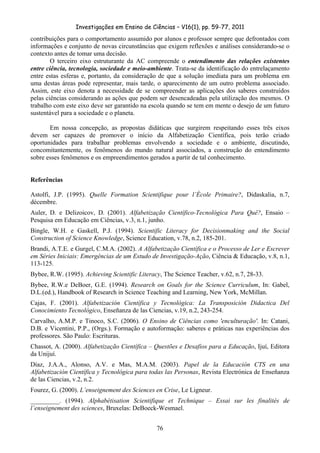 Investigações em Ensino de Ciências – V16(1), pp. 59-77, 2011
  76
contribuições para o comportamento assumido por alunos e professor sempre que defrontados com
informações e conjunto de novas circunstâncias que exigem reflexões e análises considerando-se o
contexto antes de tomar uma decisão.
O terceiro eixo estruturante da AC compreende o entendimento das relações existentes
entre ciência, tecnologia, sociedade e meio-ambiente. Trata-se da identificação do entrelaçamento
entre estas esferas e, portanto, da consideração de que a solução imediata para um problema em
uma destas áreas pode representar, mais tarde, o aparecimento de um outro problema associado.
Assim, este eixo denota a necessidade de se compreender as aplicações dos saberes construídos
pelas ciências considerando as ações que podem ser desencadeadas pela utilização dos mesmos. O
trabalho com este eixo deve ser garantido na escola quando se tem em mente o desejo de um futuro
sustentável para a sociedade e o planeta.
Em nossa concepção, as propostas didáticas que surgirem respeitando esses três eixos
devem ser capazes de promover o início da Alfabetização Científica, pois terão criado
oportunidades para trabalhar problemas envolvendo a sociedade e o ambiente, discutindo,
concomitantemente, os fenômenos do mundo natural associados, a construção do entendimento
sobre esses fenômenos e os empreendimentos gerados a partir de tal conhecimento.
Referências
Astolfi, J.P. (1995). Quelle Formation Scientifique pour l’École Primaire?, Didaskalia, n.7,
décembre.
Auler, D. e Delizoicov, D. (2001). Alfabetização Científico-Tecnológica Para Quê?, Ensaio –
Pesquisa em Educação em Ciências, v.3, n.1, junho.
Bingle, W.H. e Gaskell, P.J. (1994). Scientific Literacy for Decisionmaking and the Social
Construction of Science Knowledge, Science Education, v.78, n.2, 185-201.
Brandi, A.T.E. e Gurgel, C.M.A. (2002). A Alfabetização Científica e o Processo de Ler e Escrever
em Séries Iniciais: Emergências de um Estudo de Investigação-Ação, Ciência & Educação, v.8, n.1,
113-125.
Bybee, R.W. (1995). Achieving Scientific Literacy, The Science Teacher, v.62, n.7, 28-33.
Bybee, R.W.e DeBoer, G.E. (1994). Research on Goals for the Science Curriculum, In: Gabel,
D.L.(ed.), Handbook of Research in Science Teaching and Learning, New York, McMillan.
Cajas, F. (2001). Alfabetización Científica y Tecnológica: La Transposición Didactica Del
Conocimiento Tecnológico, Enseñanza de las Ciencias, v.19, n.2, 243-254.
Carvalho, A.M.P. e Tinoco, S.C. (2006). O Ensino de Ciências como 'enculturação'. In: Catani,
D.B. e Vicentini, P.P., (Orgs.). Formação e autoformação: saberes e práticas nas experiências dos
professores. São Paulo: Escrituras.
Chassot, A. (2000). Alfabetização Científica – Questões e Desafios para a Educação, Ijuí, Editora
da Unijuí.
Díaz, J.A.A., Alonso, A.V. e Mas, M.A.M. (2003). Papel de la Educación CTS en una
Alfabetización Científica y Tecnológica para todas las Personas, Revista Electrónica de Enseñanza
de las Ciencias, v.2, n.2.
Fourez, G. (2000). L’enseignement des Sciences en Crise, Le Ligneur.
_________. (1994). Alphabétisation Scientifique et Technique – Essai sur les finalités de
l’enseignement des sciences, Bruxelas: DeBoeck-Wesmael.
 