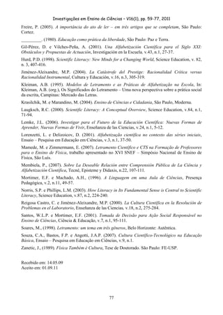 Investigações em Ensino de Ciências – V16(1), pp. 59-77, 2011
  77
Freire, P. (2005). A importância do ato de ler – em três artigos que se completam, São Paulo:
Cortez.
_________. (1980). Educação como prática da liberdade, São Paulo: Paz e Terra.
Gil-Pérez, D. e Vilches-Peña, A. (2001). Una Alfabetización Científica para el Siglo XXI:
Obstáculos y Propuestas de Actuación, Investigación en la Escuela, v.43, n.1, 27-37.
Hurd, P.D. (1998). Scientific Literacy: New Minds for a Changing World, Science Education, v. 82,
n. 3, 407-416.
Jiménez-Aleixandre, M.P. (2004). La Catástrofe del Prestige: Racionalidad Crítica versus
Racionalidad Instrumental, Cultura y Educación, v.16, n.3, 305-319.
Kleiman, A.B. (1995). Modelos de Letramento e as Práticas de Alfabetização na Escola, In:
Kleiman, A.B. (org.), Os Significados do Letramento – Uma nova perspectiva sobre a prática social
da escrita, Campinas: Mercado das Letras.
Krasilchik, M. e Marandino, M. (2004). Ensino de Ciências e Cidadania, São Paulo, Moderna.
Laugksch, R.C. (2000). Scientific Literacy: A Conceptual Overview, Science Education, v.84, n.1,
71-94.
Lemke, J.L. (2006). Investigar para el Futuro de la Educación Científica: Nuevas Formas de
Aprender, Nuevas Formas de Vivir, Enseñanza de las Ciencias, v.24, n.1, 5-12.
Lorenzetti, L. e Delizoicov, D. (2001). Alfabetização científica no contexto das séries iniciais,
Ensaio – Pesquisa em Educação em Ciências, v.3, n.1, 37-50.
Mamede, M. e Zimmermann, E. (2007). Letramento Científico e CTS na Formação de Professores
para o Ensino de Física, trabalho apresentado no XVI SNEF – Simpósio Nacional de Ensino de
Física, São Luís.
Membiela, P., (2007). Sobre La Deseable Relación entre Comprensión Pública de La Ciência y
Alfabetización Científica, Tecné, Episteme y Didaxis, n.22, 107-111.
Mortimer, E.F. e Machado, A.H., (1996). A Linguagem em uma Aula de Ciências, Presença
Pedagógica, v.2, n.11, 49-57.
Norris, S.P. e Phillips, L.M. (2003). How Literacy in Its Fundamental Sense is Central to Scientific
Literacy, Science Education, v.87, n.2, 224-240.
Reigosa Castro, C. e Jiménez-Aleixandre, M.P. (2000). La Cultura Científica en la Resolución de
Problemas en el Laboratorio, Enseñanza de las Ciencias, v.18, n.2, 275-284.
Santos, W.L.P. e Mortimer, E.F. (2001). Tomada de Decisão para Ação Social Responsável no
Ensino de Ciências, Ciência & Educação, v.7, n.1, 95-111.
Soares, M., (1998). Letramento: um tema em três gêneros, Belo Horizonte: Autêntica.
Souza, C.A., Bastos, F.P. e Angotti, J.A.P. (2007). Cultura Científico-Tecnológico na Educação
Básica, Ensaio – Pesquisa em Educação em Ciências, v.9, n.1.
Zanetic, J., (1989). Física Também é Cultura, Tese de Doutorado. São Paulo: FE-USP.
Recebido em: 14.05.09
Aceito em: 01.09.11
 