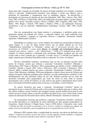 Investigações em Ensino de Ciências – V16(1), pp. 59-77, 2011
  60
alunos para ação e atuação em sociedade. Os autores de língua espanhola, por exemplo, costumam
utilizar a expressão “Alfabetización Científica” para designar o ensino cujo objetivo seria a
promoção de capacidades e competências entre os estudantes capazes de permitir-lhes a
participação nos processos de decisões do dia-a-dia (Membiela, 2007, Díaz, Alonso e Mas, 2003,
Cajas, 2001, Gil-Pérez e Vilches-Peña, 2001); nas publicações em língua inglesa o mesmo objetivo
aparece sob o termo “Scientific Literacy” (Norris e Phillips, 2003, Laugksch, 2000, Hurd, 1998,
Bybee, 1995, Bingle e Gaskell, 1994, Bybee e DeBoer, 1994); e, nas publicações francesas,
encontramos o uso da expressão “Alphabétisation Scientifique” (Fourez, 2000, 1994, Astolfi,
1995).
Para nós, pesquisadoras cuja língua materna é a portuguesa, o problema ganha novas
proporções quando da tradução dos termos: a expressão inglesa vem sendo traduzida como
“Letramento Científico”, enquanto as expressões francesa e espanhola, literalmente falando,
significam “Alfabetização Científica”.
Dificuldades na tradução com o termo também são sentidas por pesquisadores falantes de
outras línguas. É o caso do belga Gerard Fourez que na edição original de seu livro
“Alphabétisation Scientifique et Technique”, destaca que “é interessante perceber que, nos
documentos da UNESCO, o termo inglês literacy (de scientific and technological literacy) é
traduzido pela palavra “cultura” e não “alfabetização”.” (1994, p.12, tradução nossa, grifo no
original). O mesmo problema é enfrentado pelo sul-africano Rüdiger Laugksch que, em uma
revisão sobre o tema, comenta que a expressão “scientific literacy” é utilizada nos trabalhos em
inglês, enquanto que a literatura francofônica utiliza a expressão “la culture scientifique”.
Devido à pluralidade semântica, encontramos hoje em dia, na literatura nacional sobre
ensino de Ciências, autores que utilizam a expressão “Letramento Científico” (Mamede e
Zimmermann, 2007, Santos e Mortimer, 2001), pesquisadores que adotam o termo “Alfabetização
Científica” (Brandi e Gurgel, 2002, Auler e Delizoicov, 2001, Lorenzetti e Delizoicov, 2001,
Chassot, 2000) e também aqueles que usam a expressão “Enculturação Científica” (Carvalho e
Tinoco, 2006, Mortimer e Machado, 1996) para designarem o objetivo desse ensino de Ciências que
almeja a formação cidadã dos estudantes para o domínio e uso dos conhecimentos científicos e seus
desdobramentos nas mais diferentes esferas de sua vida. Podemos perceber que no cerne das
discussões levantadas pelos pesquisadores que usam um termo ou outro estão as mesmas
preocupações com o ensino de Ciências, ou seja, motivos que guiam o planejamento desse ensino
para a construção de benefícios práticos para as pessoas, a sociedade e o meio-ambiente.
Os autores brasileiros que usam a expressão “Enculturação Científica” partem do
pressuposto de que o ensino de Ciências pode e deve promover condições para que os alunos, além
das culturas religiosa, social e histórica que carregam consigo, possam também fazer parte de uma
cultura em que as noções, idéias e conceitos científicos são parte de seu corpus. Deste modo, seriam
capazes de participar das discussões desta cultura, obtendo informações e fazendo-se comunicar.
Os pesquisadores nacionais que preferem a expressão “Letramento Científico” justificam
sua escolha apoiando-se no significado do termo defendido por duas grandes pesquisadores da
Linguística: Angela Kleiman e Magda Soares. Soares (1998) define o letramento como sendo
“resultado da ação de ensinar ou aprender a ler e escrever: estado ou condição que adquire um
grupo social ou um indivíduo como conseqüência de ter-se apropriado da escrita” (p.18).
Kleiman (1995) comenta sobre a complexidade do conceito, mas adota sua definição como
sendo o “conjunto de práticas sociais que usam a escrita enquanto sistema simbólico e enquanto
tecnologia, em contextos específicos para objetivos específicos” (p.19).
 