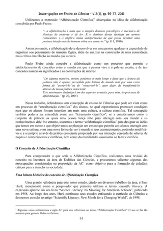Investigações em Ensino de Ciências – V16(1), pp. 59-77, 2011
  61
Utilizamos a expressão “Alfabetização Científica” alicerçadas na idéia de alfabetização
concebida por Paulo Freire:
“...a alfabetização é mais que o simples domínio psicológico e mecânico de
técnicas de escrever e de ler. É o domínio destas técnicas em termos
conscientes. (...) Implica numa autoformação de que possa resultar uma
postura interferente do homem sobre seu contexto.” (p.111, 1980)
Assim pensando, a alfabetização deve desenvolver em uma pessoa qualquer a capacidade de
organizar seu pensamento de maneira lógica, além de auxiliar na construção de uma consciência
mais crítica em relação ao mundo que a cerca.
Paulo Freire ainda concebe a alfabetização como um processo que permite o
estabelecimento de conexões entre o mundo em que a pessoa vive e a palavra escrita; e de tais
conexões nascem os significados e as construções de saberes:
“De alguma maneira, porém, podemos ir mais longe e dizer que a leitura da
palavra não é apenas precedida pela leitura do mundo mas por uma certa
forma de “escrevê-lo”ou de “reescrevê-lo”, quer dizer, de transformá-lo
através de nossa prática consciente.
Este movimento dinâmico é um dos aspectos centrais, para mim, do processo de
alfabetização.” (p. 20, 2005)
Nesse trabalho, defendemos uma concepção de ensino de Ciências que pode ser vista como
um processo de “enculturação científica” dos alunos, no qual esperaríamos promover condições
para que os alunos fossem inseridos em mais uma cultura, a cultura científica. Tal concepção
também poderia ser entendida como um “letramento científico”, se a consideramos como o
conjunto de práticas às quais uma pessoa lança mão para interagir com seu mundo e os
conhecimentos dele. No entanto, usaremos o termo “alfabetização científica” para designar as idéias
que temos em mente e que objetivamos ao planejar um ensino que permita aos alunos interagir com
uma nova cultura, com uma nova forma de ver o mundo e seus acontecimentos, podendo modificá-
los e a si próprio através da prática consciente propiciada por sua interação cerceada de saberes de
noções e conhecimentos científicos, bem como das habilidades associadas ao fazer científico.
O Conceito de Alfabetização Científica
Para compreender o que seria a Alfabetização Científica, realizamos uma revisão do
conceito na literatura da área de Didática das Ciências, e procuramos salientar algumas das
preocupações consideradas na proposição da AC1
como objetivo para a formação de cidadãos
críticos para a atuação na sociedade.
Uma leitura histórica do conceito de Alfabetização Científica
Uma grande referência para este nosso estudo, citado em diversos trabalhos da área, é Paul
Hurd, mencionado como o pesquisador que primeiro utilizou o termo scientific literacy. A
expressão aparece em seu livro “Science Literacy: Its Meaning for American Schools”, publicado
em 1958. Ao longo dos anos, Hurd continuou seus estudos enfocando o currículo de Ciências e
deteremos atenção ao artigo “Scientific Literacy: New Minds for a Changing World”, de 1998.
1
Algumas vezes utilizaremos a sigla AC para nos referirmos ao termo “Alfabetização Científica”. O uso se faz tão
somente para garantir fluência à leitura.
 