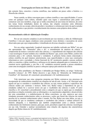 Investigações em Ensino de Ciências – V16(1), pp. 59-77, 2011
  63
não somente fatos, conceitos e teorias científicas, mas também um pouco sobre a história e a
filosofia das ciências.
Nesse sentido, as idéias convergem para a cultura científica e suas especificidades. E assim
como em qualquer outra cultura, entender quais suas regras e características para poder se
comunicar com seus membros, exige que se tenha consciência de seus temas de interesse, de como
tais temas foram trabalhados dentro da cultura, das relações existentes entre diferentes
conhecimentos de seu escopo, além de perceber e reconhecer a estrutura por meio da qual se produz
tais conhecimentos e que permite o reconhecimento dos mesmos como próprios desta cultura.
Desemaranhando a idéia de Alfabetização Científica
Por ser um conceito complexo (e provavelmente por isso mesmo), a idéia de Alfabetização
Científica é vista por alguns estudiosos como possuindo vieses distintos e necessários de serem
observados para que seja compreendida e vislumbrada em diversas situações e ocasiões.
Em seu artigo supracitado, Laugksch menciona um trabalho realizado por Miller4
em que
são apresentadas três “dimensões” para a AC: o entendimento da natureza da ciência; a
compreensão de termos e conceitos chave das ciências; e, o entendimento dos impactos das ciências
e suas tecnologias. O autor também cita o trabalho de Shamos5
que, assim como Miller, confere três
extensões para a AC: cultural, funcional e verdadeira. A primeira forma estaria relacionada à
cultura científica da qual tratamos anteriormente, suas especificidades e como suas construções
relacionam-se com a sociedade; a forma funcional da AC aconteceria quando a pessoa soubesse
sobre os conceitos e idéias científicos e utilizasse-os de maneira adequada para se comunicar, ler e
construir novos significados; e, por fim, a AC verdadeira ocorreria quando a pessoa entendesse
como uma investigação científica se passa e esboçasse apreço pela natureza da ciência.
Uma idéia semelhante a de Shamos é defendida por Rodger Bybee, no artigo “Achieving
Scientific Literacy”, de 1995. Bybee descreve o que chama de “dimensões da Alfabetização
Científica”: AC funcional, AC conceitual e procedimental e AC multidimensional.
Vale mencionar que estas categorias propostas por Bybee centram-se nos processos de
incorporação de conhecimento científico em situações de sala de aula. Assim, a AC funcional seria
aquela em que se considera o vocabulário das ciências, ou seja, termos próprios e específicos das
ciências usados por cientistas e técnicos. Sobre isso, Bybee realça a importância de que os
estudantes saibam ler e escrever textos em que o vocabulário das ciências é usado. O autor
classifica a AC conceitual e procedimental como a categoria em que se espera que os estudantes
percebam as relações existentes entre as informações e os experimentos adquiridos e desenvolvidos
por uma comunidade e o estabelecimento de idéias conceituais, ou seja, espera-se que esses
estudantes possuam conhecimentos sobre os processos e ações que fazem das ciências um modo
peculiar de se construir conhecimento sobre o mundo. Por fim, Bybee une estas idéias, ou seja, a
necessidade de que os estudantes conheçam o vocabulário das ciências e saibam utilizá-lo de
maneira adequada, e a importância que também compreendam como a ciência constrói
conhecimento dos fenômenos naturais, para que, assim, percebam o papel das ciências e tecnologias
em sua vida. Entender e analisar racionalmente estas relações são algumas das características
daquilo que Bybee chama de AC multidimensional.
4
Miller (1983): Scientific Literacy: a conceptual and empirical review. Daedalus, 112 (2), 29-48.
5
Shamos (1995): The Myth of Scientific Literacy. New Brunswick, NJ: Rutgers University Press.
 
