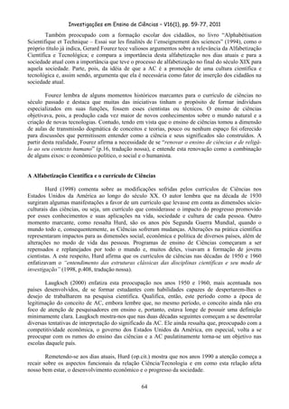 Investigações em Ensino de Ciências – V16(1), pp. 59-77, 2011
  64
Também preocupado com a formação escolar dos cidadãos, no livro “Alphabétisation
Scientifique et Technique – Essai sur les finalités de l’enseignement des sciences” (1994), como o
próprio título já indica, Gerard Fourez tece valiosos argumentos sobre a relevância da Alfabetização
Científica e Tecnológica; e compara a importância desta alfabetização nos dias atuais e para a
sociedade atual com a importância que teve o processo de alfabetização no final do século XIX para
aquela sociedade. Parte, pois, da idéia de que a AC é a promoção de uma cultura científica e
tecnológica e, assim sendo, argumenta que ela é necessária como fator de inserção dos cidadãos na
sociedade atual.
Fourez lembra de alguns momentos históricos marcantes para o currículo de ciências no
século passado e destaca que muitas das iniciativas tinham o propósito de formar indivíduos
especializados em suas funções, fossem esses cientistas ou técnicos. O ensino de ciências
objetivava, pois, a produção cada vez maior de novos conhecimentos sobre o mundo natural e a
criação de novas tecnologias. Contudo, tendo em vista que o ensino de ciências tomou a dimensão
de aulas de transmissão dogmática de conceitos e teorias, pouco ou nenhum espaço foi oferecido
para discussões que permitissem entender como a ciência e seus significados são construídos. A
partir desta realidade, Fourez afirma a necessidade de se “renovar o ensino de ciências e de religá-
lo ao seu contexto humano” (p.16, tradução nossa), e entende esta renovação como a combinação
de alguns eixos: o econômico político, o social e o humanista.
A Alfabetização Científica e o currículo de Ciências
Hurd (1998) comenta sobre as modificações sofridas pelos currículos de Ciências nos
Estados Unidos da América ao longo do século XX. O autor lembra que na década de 1930
surgiram algumas manifestações a favor de um currículo que levasse em conta as dimensões sócio-
culturais das ciências, ou seja, um currículo que considerasse o impacto do progresso promovido
por esses conhecimentos e suas aplicações na vida, sociedade e cultura de cada pessoa. Outro
momento marcante, como ressalta Hurd, são os anos pós Segunda Guerra Mundial, quando o
mundo todo e, consequentemente, as Ciências sofreram mudanças. Alterações na prática científica
representaram impactos para as dimensões social, econômica e política de diversos países, além de
alterações no modo de vida das pessoas. Programas de ensino de Ciências começaram a ser
repensados e replanejados por todo o mundo e, muitos deles, visavam a formação de jovens
cientistas. A este respeito, Hurd afirma que os currículos de ciências nas décadas de 1950 e 1960
enfatizavam o “entendimento das estruturas clássicas das disciplinas científicas e seu modo de
investigação” (1998, p.408, tradução nossa).
Laugksch (2000) enfatiza esta preocupação nos anos 1950 e 1960, mais acentuada nos
países desenvolvidos, de se formar estudantes com habilidades capazes de despertarem-lhes o
desejo de trabalharem na pesquisa científica. Qualifica, então, este período como a época de
legitimação do conceito de AC, embora lembre que, no mesmo período, o conceito ainda não era
foco de atenção de pesquisadores em ensino e, portanto, estava longe de possuir uma definição
minimamente clara. Laugksch mostra-nos que nas duas décadas seguintes começam a se desenrolar
diversas tentativas de interpretação do significado da AC. Ele ainda ressalta que, preocupado com a
competitividade econômica, o governo dos Estados Unidos da América, em especial, volta a se
preocupar com os rumos do ensino das ciências e a AC paulatinamente torna-se um objetivo nas
escolas daquele país.
Remetendo-se aos dias atuais, Hurd (op.cit.) mostra que nos anos 1990 a atenção começa a
recair sobre os aspectos funcionais da relação Ciência/Tecnologia e em como esta relação afeta
nosso bem estar, o desenvolvimento econômico e o progresso da sociedade.
 