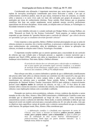 Investigações em Ensino de Ciências – V16(1), pp. 59-77, 2011
  65
Corroborando esta afirmação, é importante mencionar que, nesta época em que vivemos,
repleta de inovações tecnológicas contribuindo para nosso bem-estar e saúde, e em que os
conhecimentos científicos podem, mais do que nunca, tornarem-se bens de consumo, os estudos
sobre a natureza e os seres vivos cada vez mais são realizados por grupos de pesquisa e são
analisados por áreas de conhecimento distintas. Nesse sentido, Hurd destaca que as pesquisas
científicas têm hoje um caráter amplamente social podendo mesmo envolver profissionais
especialistas em diversas disciplinas. Assim sendo, as relações entre as Ciências, as Tecnologias e a
Sociedade tornaram-se mais fortes.
Um outro trabalho relevante é o estudo realizado por Rodger Bybee e George DeBoer, em
1994, “Research on Goals for the Science Curriculum”. Nesta pequisa, os autores procuram
responder ao que chamam de “questões básicas para o currículo de ciências”: que ciência deveria
ser aprendida e por que os estudantes deveriam aprender ciências?
Como respostas a estas questões, Bybee e DeBoer mostram preocupação em que as aulas de
ciências ensinem os conceitos, leis e teorias científicas, os processos e métodos por meio dos quais
esses conhecimentos são construídos, além de trabalharem com os alunos as aplicações das
ciências, revelando as relações entre Ciência, Tecnologia e Sociedade.
É importante ressaltar também que os autores apontam para a necessidade de um currículo
de ciências que seja voltado para a formação pessoal, e, seguindo o mesmo raciocínio que o
proposto por Hurd (1998), apóiam esta idéia na importância de que o currículo acompanhe as
mudanças sócio-históricas. Para tanto, Bybee e DeBoer afirmam:
O currículo de ciências deve ser relevante para a vida de todos os estudantes, e
não só para aqueles que pretendem seguir carreiras científicas, e os métodos
de instrução devem demonstrar cuidados para a diversidade de habilidades e
interesses dos estudantes. (1994, p.376, tradução nossa)
Para reforçar esta idéia, os autores defendem a opinião de que o alfabetizado cientificamente
não precisa saber tudo sobre as ciências (mesmo aos cientistas isso não é possível!), mas que deve
ter conhecimentos suficientes de vários campos delas e saber sobre como esses estudos se
transformam em adventos para a sociedade. Nesse sentido, Bybee e DeBoer recorrem às
proposições do National Science Teacher Association (NSTA) para enfatizar o desenvolvimento
pessoal como objetivo maior do currículo de ciências, ou seja, a AC. O foco deixa de estar
somente sobre o ensino de conceitos e métodos das ciências, mas também recai sobre a natureza das
ciências e suas implicações mútuas com a sociedade e ambiente.
Pensando nos motivos sócio-econômicos, culturais, cívicos e práticos das decisões a serem
tomadas no dia a dia, Díaz, Alonso e Mas (2003) mencionam a Alfabetização Científica como uma
atividade que se desenvolve gradualmente ao longo da vida e, assim, a vêem conectada às
características sociais e culturais do indivíduo. Deste modo, os autores defendem a idéia de que seja
impossível existir um modelo universal para a execução prática da AC em salas de aulas, visto que
os objetivos mais específicos variam de acordo com o contexto sociocultural em que os estudantes
estão imersos. De qualquer modo, Díaz, Alonso e Mas consideram que:
“... a alfabetização científica é a finalidade mais importante do ensino de
Ciências; estas razões se baseiam em benefícios práticos pessoais, práticos
sociais, para a própria cultura e para a humanidade, os quais se obtêm por
meio da combinação de duas escalas binárias: individual/grupal e
prática/conceitual, dando lugar aos quatro domínios indicados.” (p. 3,
tradução nossa, ênfase no original)
 