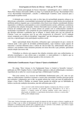 Investigações em Ensino de Ciências – V16(1), pp. 59-77, 2011
  66
Com a mesma preocupação de buscar relacionar a aprendizagem com o contexto social,
Maria Pilar Jiménez-Aleixandre (2004), no artigo “La Catástrofe del Prestige: Racionalidad Crítica
versus Racionalidad Instrumental”, concebe a Alfabetização Científica como essencial para a
participação na prática social.
A distinção que a autora tece entre os dois tipos de racionalidade propostos esboça-se na
idéia de que, comumente, a racionalidade instrumental está ligada ao caráter técnico da resolução de
problemas práticos enquanto que a racionalidade crítica busca tecer relações considerando distintos
argumentos e evidências e preocupando-se com os desdobramentos sociais, ambientais, econômicos
e/ou políticos das soluções alcançadas. Jiménez-Aleixandre (op.cit.) propõe, então, que o ensino de
Ciências dê condições para que os alunos entrem em contato com os conhecimentos científicos
localizando-o socialmente6
com o propósito de criar condições para que esses estudantes participem
das decisões referentes a problemas que os afligem. A autora clama, pois, por um currículo de
Ciências “como um organismo mais do que uma justaposição de elementos” (p.315, tradução
nossa), rompendo com a idéia de disciplinas “engessadas” que não dialogam entre si, e almejando,
com isso, a aprendizagem como participação na prática social.
Após a apresentação destas discussões, reforçamos aqui o pressuposto de que o ensino de
Ciências pode e deve partir de atividades problematizadoras, cujas temáticas sejam capazes de
relacionar e conciliar diferentes áreas e esferas da vida de todos nós, ambicionando olhar para as
ciências e seus produtos como elementos presentes em nosso dia-a-dia e que, portanto, apresentam
estreita relação com nossa vida.
Vislumbrar as ciências sem esquecer das relações existentes entre seus conhecimentos, os
adventos tecnológicos e seus efeitos para a sociedade e o meio-ambiente é o objetivo que os
currículos de Ciências parecem almejar quando se têm em mente a AC.
Alfabetizados Cientificamente: O que é? Quem é? Quais as habilidades?
No artigo “How Literacy in Its Fundamental Sense is Central to Scientific Literacy”,
publicado em 2003, Stephen Norris e Linda Phillips exploram a idéia de alfabetização e mostram a
importância de se saber ler e escrever para que haja a Alfabetização Científica.
Para esses autores, ler e escrever são habilidades fundamentais para a AC, uma vez que
todos os conhecimentos científicos existentes e aceitos pela comunidade científica precisam passar
por avaliações e julgamentos que se dão, na grande maioria das vezes, por meio de publicação de
artigos e teses. Norris e Phillips, no entanto, fazem questão de enfatizar que ter habilidades de
leitura e escrita são condições necessárias, mas não suficientes para a AC.
“Ler e escrever estão intrinsecamente ligados à natureza da ciência e ao fazer
científico e, por extensão, ao aprender ciência. Retirando-os, lá se vão a
ciência e o próprio ensino de ciências também, assim como remover a
observação, as medidas e o experimento destruiriam a ciência e o ensino dela.”
(2003, p.226, tradução nossa)
6
Para tanto, Jiménez-Aleixandre apresenta um exemplo de proposta de aulas nas quais se discute a tragédia que dá
nome ao artigo e que se refere ao derramamento de óleo no mar por um cargueiro e às consequências sociais,
ambientais e econômicas desse acidente para a população que vive próxima à área afetada e que utiliza as águas
marinhas seja para atividades de lazer ou para atividades comerciais.
 