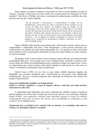 Investigações em Ensino de Ciências – V16(1), pp. 59-77, 2011
  67
Desta maneira, os autores ressaltam a necessidade de leitura e escrita também nas aulas de
Ciências, evocando a idéia de que um texto escrito traz consigo muitos dos elementos do “fazer
científico”. Para Norris e Phillips, sem textos, a construção de conhecimentos científicos não seria
possível, uma vez que a ciência depende:
“(a) da gravação e apresentação e re-apresentação de dados; (b) da
decodificação e preservação da ciência aceita para outros cientistas; (c) da
revisão de idéias por cientistas em qualquer lugar do mundo; (d) da
reexaminação crítica das idéias quando elas são publicadas; (e) da futura
conexão das idéias que foram desenvolvidas anteriormente; (f) da comunicação
das idéias científicas entre aqueles que nunca se encontraram e mesmo entre
aqueles que não viveram na mesma época; (g) da decodificação de posições
variantes; e (h) do enfoque da atenção combinada no conjunto das idéias
fixadas para o propósito da interpretação, predição, explicação ou teste.”
(p.233, tradução nossa)
Norris e Phillips ainda chamam nossa atenção para o fato de que um texto escrito, para ser
compreendido, é interpretado pelo leitor. Nesta interpretação, o leitor procura relacionar seus
conhecimentos com aqueles que estão sendo apresentados ali; e isso permite ao leitor uma leitura
mais completa do texto, relacionando informações do texto com outras obtidas em outras situações
ou leituras realizadas.
De qualquer modo, é bom ressaltar, como os próprios autores afirmam, que mesmo havendo
possibilidades para que o leitor interaja com o texto, qualquer leitura, incluindo a científica, deve
ocorrer dentro dos limites de inteligibilidade do que se pretende divulgar com aquele texto. Assim,
os conhecimentos que o leitor já possui sobre tópicos tratados no texto devem ser vistos como os
“rastros” encontrados na leitura que levam à compreensão.
Gérard Fourez (1994), em seu livro já aqui citado, também apresenta algumas das
habilidades que considera necessárias para a classificação de uma pessoa como alfabetizada
cientificamente. Ele cita os critérios propostos pela Associação de Professores de Ciências dos
Estados Unidos (NSTA)7
.
Uma pessoa alfabetizada científica e tecnologicamente:
Utiliza os conceitos científicos e é capaz de integrar valores, e sabe fazer por tomar decisões
responsáveis no dia a dia.
A explicitação desta habilidade versa sobre a educação dos cidadãos visando a tomada de
decisões políticas e/ou éticas sobre assuntos que envolvem as ciências e suas tecnologias. Segundo
Fourez (1994)), “essa proposição considera como inaceitável ensinar as ciências de maneira
exclusivamente teórica que as mostre sem vínculo com a possibilidade de realizações na vida
cotidiana” (p.19, tradução nossa).
Compreende que a sociedade exerce controle sobre as ciências e as tecnologias, bem como as
ciências e as tecnologias refletem a sociedade.
7
Além das citações destacadas de trechos do texto original para ilustrar as discussões destacadas, nas próximas páginas,
apresentaremos em caracteres itálicos, as proposições tal qual Fourez traz em seu livro (ênfases do original serão
mantidas e apresentadas). Todas as traduções foram feitas por nós. Nossas observações a cada uma das proposições de
Fourez aparecem caracteres normais.
 